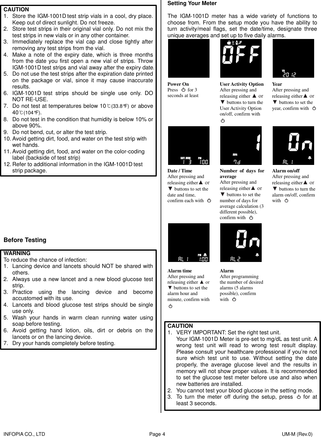    INFOPIA CO., LTD                                                                                    Page 4                                                                                              UM-M (Rev.0)   CAUTION 1.  Store the IGM-1001D test strip vials in a cool, dry place. Keep out of direct sunlight. Do not freeze. 2.  Store test strips in their original vial only. Do not mix the test strips in new vials or in any other container. 3.  Immediately replace  the vial cap  and  close tightly  after removing any test strips from the vial. 4.  Make a note  of  the  expiry date,  which is three months from the date you first open a new vial of strips. Throw IGM-1001D test strips and vial away after the expiry date. 5.  Do not use the test strips after the expiration date printed on  the  package  or  vial,  since  it  may  cause  inaccurate results. 6.  IGM-1001D test  strips  should  be  single  use  only.  DO NOT RE-USE. 7.  Do not test at temperatures below 10℃(33.8°F) or above 40℃(104°F). 8.  Do not test in the condition that humidity is below 10% or above 90%. 9.  Do not bend, cut, or alter the test strip. 10. Avoid getting dirt, food, and water on the test strip with wet hands. 11. Avoid getting dirt, food, and water on the color-coding label (backside of test strip) 12. Refer to additional information in the IGM-1001D test strip package.          Before Testing  WARNING To reduce the chance of infection: 1.  Lancing device and lancets should NOT be shared with others. 2.  Always use a new lancet and a new blood glucose test strip. 3.  Practice  using  the  lancing  device  and  become accustomed with its use. 4.  Lancets and  blood glucose  test  strips  should  be  single use only. 5.  Wash  your  hands  in  warm  clean  running  water  using soap before testing. 6. Avoid  getting  hand  lotion,  oils,  dirt  or  debris  on  the lancets or on the lancing device. 7.  Dry your hands completely before testing.           Setting Your Meter  The  IGM-1001D  meter  has  a  wide  variety  of  functions  to choose from. From the setup mode you have the ability to turn  activity/meal  flags,  set  the  date/time,  designate  three unique averages and set up to five daily alarms.      Power On Press    for 3 seconds at least User Activity Option After pressing and releasing either ▲ or ▼ buttons to turn the User Activity Option on/off, confirm with  Year After pressing and releasing either▲ or ▼ buttons to set the year, confirm with         Date / Time After pressing and releasing either▲ or ▼ buttons to set the date and time, confirm each with   Number  of  days  for average After pressing and releasing either▲ or ▼ buttons to set the number of days for average calculation (3 different possible), confirm with   Alarm on/off After pressing and releasing either▲ or ▼ buttons to turn the alarm on/off, confirm with         Alarm time After pressing and releasing either ▲ or ▼ buttons to set the alarm hour and minute, confirm with  Alarm After programming the number of desired alarms (5 alarms possible), confirm with         CAUTION 1.  VERY IMPORTANT: Set the right test unit. Your IGM-1001D Meter is pre-set to mg/dL as test unit. A wrong  test  unit  will  read  to  wrong  test  result  display. Please consult your healthcare professional if you’re not sure  which  test  unit  to  use.  Without  setting  the  date properly,  the  average  glucose  level  and  the  results  in memory will not show proper values. It is recommended to set the glucose test meter before use and also when new batteries are installed. 2.  You cannot test your blood glucose in the setting mode. 3.  To  turn  the  meter  off  during  the  setup,  press    for  at least 3 seconds.    