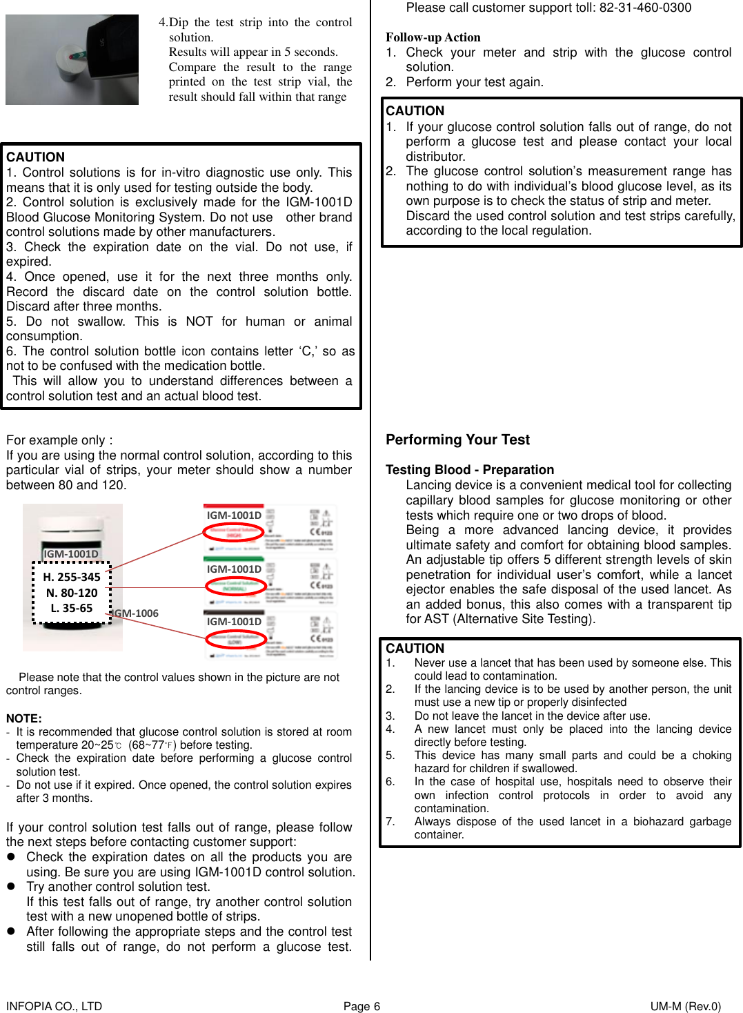    INFOPIA CO., LTD                                                                                    Page 6                                                                                              UM-M (Rev.0)      4. Dip  the  test  strip  into  the  control solution. Results will appear in 5 seconds. Compare  the  result  to  the  range printed  on  the  test  strip  vial,  the result should fall within that range  CAUTION 1. Control  solutions is  for in-vitro  diagnostic use  only.  This means that it is only used for testing outside the body. 2.  Control solution is  exclusively  made  for  the  IGM-1001D Blood Glucose Monitoring System. Do not use    other brand control solutions made by other manufacturers. 3.  Check  the  expiration  date  on  the  vial.  Do  not  use,  if expired. 4.  Once  opened,  use it  for  the  next  three  months  only. Record  the  discard  date  on  the  control  solution  bottle. Discard after three months.   5.  Do  not  swallow.  This  is  NOT  for  human  or  animal consumption. 6.  The  control solution  bottle icon contains letter  ‘C,’  so as not to be confused with the medication bottle.   This  will  allow  you  to  understand  differences  between  a control solution test and an actual blood test.   For example only : If you are using the normal control solution, according to this particular  vial of  strips,  your meter should  show a  number between 80 and 120.                                   Please note that the control values shown in the picture are not   control ranges.  NOTE: -  It is recommended that glucose control solution is stored at room temperature 20~25℃  (68~77℉) before testing. -  Check  the  expiration  date  before  performing  a  glucose  control solution test. -  Do not use if it expired. Once opened, the control solution expires after 3 months.  If your control solution test falls out of range, please follow the next steps before contacting customer support:   Check the expiration  dates  on  all the  products you are using. Be sure you are using IGM-1001D control solution.   Try another control solution test. If this test falls out of range, try another control solution test with a new unopened bottle of strips.   After following the appropriate steps and the control test still falls  out  of  range,  do  not  perform  a  glucose  test. Please call customer support toll: 82-31-460-0300  Follow-up Action 1.  Check  your  meter  and  strip  with  the  glucose  control solution. 2.  Perform your test again.  CAUTION 1.  If your glucose control solution falls out of range, do not perform  a  glucose  test  and  please  contact  your  local distributor. 2.  The glucose  control  solution’s measurement  range  has nothing to do with individual’s blood glucose level, as its own purpose is to check the status of strip and meter. Discard the used control solution and test strips carefully, according to the local regulation.              Performing Your Test  Testing Blood - Preparation Lancing device is a convenient medical tool for collecting capillary blood samples for glucose monitoring or other tests which require one or two drops of blood.   Being  a  more  advanced  lancing  device,  it  provides ultimate safety and comfort for obtaining blood samples. An adjustable tip offers 5 different strength levels of skin penetration  for  individual  user’s  comfort,  while  a  lancet ejector enables the safe disposal of the used lancet. As an added bonus, this also comes with a transparent tip for AST (Alternative Site Testing).  CAUTION 1.  Never use a lancet that has been used by someone else. This could lead to contamination. 2.  If the lancing device is to be used by another person, the unit must use a new tip or properly disinfected 3.  Do not leave the lancet in the device after use. 4.  A  new  lancet  must  only  be  placed  into  the  lancing  device directly before testing. 5.  This  device  has  many  small  parts  and  could  be  a  choking hazard for children if swallowed. 6.  In  the  case  of  hospital  use,  hospitals  need  to  observe  their own  infection  control  protocols  in  order  to  avoid  any contamination. 7.  Always  dispose  of  the  used  lancet  in  a  biohazard  garbage container.         IGM-1001D IGM-1001D IGM-1001D IGM-1006 H. 255-345 N. 80-120 L. 35-65 IGM-1001D 