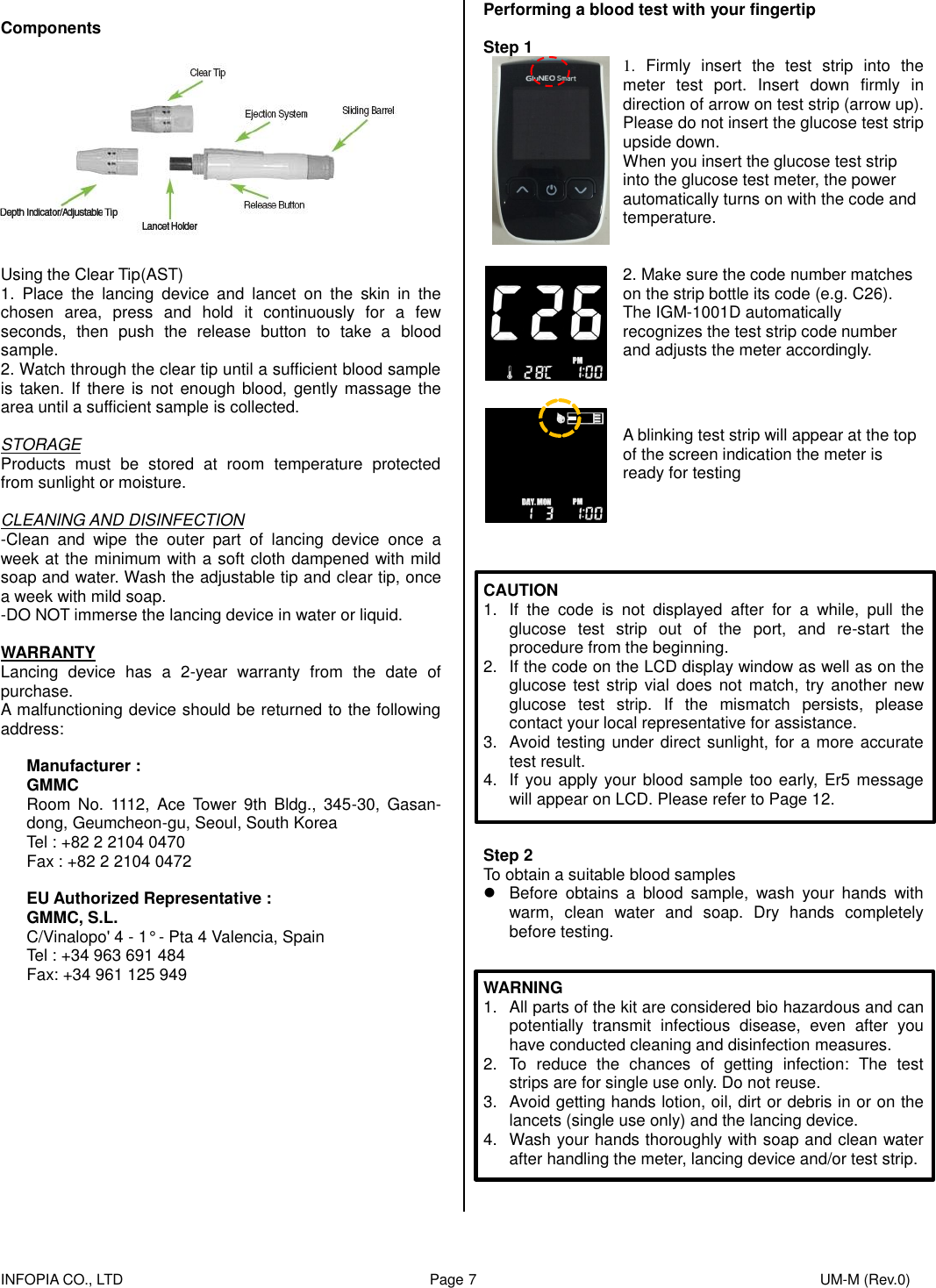    INFOPIA CO., LTD                                                                                    Page 7                                                                                              UM-M (Rev.0)   Components    Using the Clear Tip(AST) 1.  Place  the  lancing  device  and  lancet  on  the  skin  in  the chosen  area,  press  and  hold  it  continuously  for  a  few seconds,  then  push  the  release  button  to  take  a  blood sample. 2. Watch through the clear tip until a sufficient blood sample is  taken. If  there is not  enough blood, gently massage the area until a sufficient sample is collected.  STORAGE Products  must  be  stored  at  room  temperature  protected from sunlight or moisture.  CLEANING AND DISINFECTION -Clean  and  wipe  the  outer  part  of  lancing  device  once  a week at the minimum with a soft cloth dampened with mild soap and water. Wash the adjustable tip and clear tip, once a week with mild soap.   -DO NOT immerse the lancing device in water or liquid.  WARRANTY Lancing  device  has  a  2-year  warranty  from  the  date  of purchase. A malfunctioning device should be returned to the following address:  Manufacturer : GMMC Room  No.  1112,  Ace  Tower  9th  Bldg.,  345-30,  Gasan-dong, Geumcheon-gu, Seoul, South Korea Tel : +82 2 2104 0470 Fax : +82 2 2104 0472  EU Authorized Representative : GMMC, S.L. C/Vinalopo&apos; 4 - 1° - Pta 4 Valencia, Spain Tel : +34 963 691 484 Fax: +34 961 125 949             Performing a blood test with your fingertip  Step 1  1.  Firmly  insert  the  test  strip  into  the meter  test  port.  Insert  down  firmly  in direction of arrow on test strip (arrow up). Please do not insert the glucose test strip upside down.   When you insert the glucose test strip into the glucose test meter, the power automatically turns on with the code and temperature.    2. Make sure the code number matches on the strip bottle its code (e.g. C26). The IGM-1001D automatically recognizes the test strip code number and adjusts the meter accordingly.     A blinking test strip will appear at the top of the screen indication the meter is ready for testing     CAUTION 1.  If  the  code  is  not  displayed  after  for  a  while,  pull  the glucose  test  strip  out  of  the  port,  and  re-start  the procedure from the beginning. 2.  If the code on the LCD display window as well as on the glucose test  strip vial  does  not  match,  try another  new glucose  test  strip.  If  the  mismatch  persists,  please contact your local representative for assistance. 3.  Avoid testing under direct sunlight, for a more accurate test result. 4.  If you apply your blood sample too early, Er5 message will appear on LCD. Please refer to Page 12.   Step 2 To obtain a suitable blood samples   Before  obtains  a  blood  sample,  wash  your  hands  with warm,  clean  water  and  soap.  Dry  hands  completely before testing.   WARNING 1.  All parts of the kit are considered bio hazardous and can potentially  transmit  infectious  disease,  even  after  you have conducted cleaning and disinfection measures. 2.  To  reduce  the  chances  of  getting  infection:  The  test strips are for single use only. Do not reuse. 3.  Avoid getting hands lotion, oil, dirt or debris in or on the lancets (single use only) and the lancing device. 4.  Wash your hands thoroughly with soap and clean water after handling the meter, lancing device and/or test strip.  