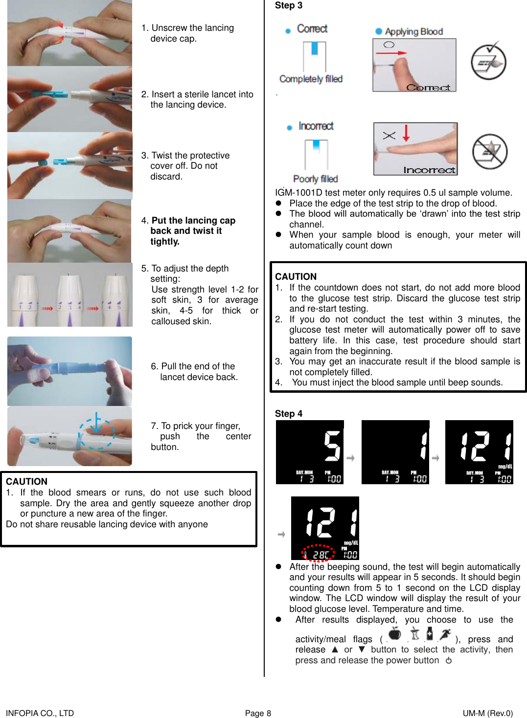    INFOPIA CO., LTD                                                                                    Page 8                                                                                              UM-M (Rev.0)   1. Unscrew the lancing   device cap.  2. Insert a sterile lancet into   the lancing device.  3. Twist the protective cover off. Do not discard.  4. Put the lancing cap back and twist it   tightly.  5. To adjust the depth setting: Use strength level 1-2 for soft  skin,  3  for  average skin,  4-5  for  thick  or calloused skin.   6. Pull the end of the   lancet device back.  7. To prick your finger,   push  the  center button.  CAUTION 1.  If  the  blood  smears  or  runs,  do  not  use  such  blood sample. Dry the area and gently squeeze another drop or puncture a new area of the finger. Do not share reusable lancing device with anyone               Step 3      IGM-1001D test meter only requires 0.5 ul sample volume.   Place the edge of the test strip to the drop of blood.  The blood will automatically be ‘drawn’ into the test strip channel.   When  your  sample  blood  is  enough,  your  meter  will automatically count down   CAUTION 1.  If the countdown does not start, do not add more blood to  the  glucose  test  strip.  Discard  the  glucose  test  strip and re-start testing. 2.  If  you  do  not  conduct  the  test  within  3  minutes,  the glucose  test  meter  will  automatically  power  off  to  save battery  life.  In  this  case,  test  procedure  should  start again from the beginning. 3.  You may get an inaccurate result if the blood sample is not completely filled. 4.    You must inject the blood sample until beep sounds.   Step 4      After the beeping sound, the test will begin automatically and your results will appear in 5 seconds. It should begin counting down  from 5 to  1  second on the LCD  display window. The LCD window will display the result of your blood glucose level. Temperature and time.   After  results  displayed,  you  choose  to  use  the activity/meal  flags  ( ),  press  and release  ▲  or  ▼  button  to  select  the  activity,  then press and release the power button   