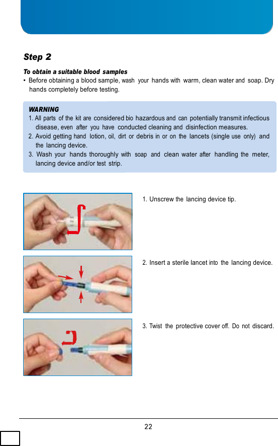     Step 2 To obtain a suitable blood  samples • Before obtaining a blood sample, wash  your  hands with warm, clean water and soap. Dry hands completely before testing.  WARNING 1. All parts  of the  kit are considered bio hazardous and  can potentially transmit infectious disease, even  after  you  have  conducted cleaning and disinfection measures. 2. Avoid getting hand  lotion, oil,  dirt  or debris in  or  on  the lancets (single use  only)  and the lancing device. 3.  Wash your  hands thoroughly with  soap  and  clean water after  handling the  meter, lancing device and/or test strip.    1. Unscrew the lancing device tip.      2. Insert a sterile lancet into  the lancing device.      3. Twist  the protective cover off.  Do  not discard. 