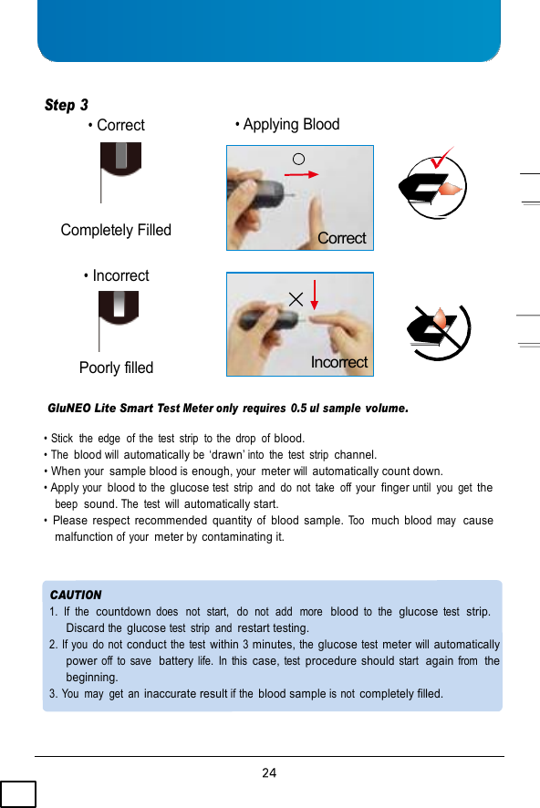 Step 3   • Correct      Completely Filled  • Incorrect     Poorly filled • Applying Blood      Correct       Incorrect  GluNEO Lite Smart Test Meter only  requires  0.5 ul sample volume.  • Stick  the  edge  of the  test  strip  to the  drop  of blood. • The blood will automatically be ‘drawn’ into  the  test  strip  channel. • When your  sample blood is enough, your  meter will automatically count down. • Apply your  blood to the glucose test  strip  and  do  not  take  off your  finger until  you  get the beep  sound. The  test  will automatically start. • Please  respect  recommended  quantity of  blood  sample. Too  much  blood may  cause malfunction of your  meter by contaminating it.   CAUTION 1.  If  the  countdown does  not  start,   do  not  add   more  blood to  the  glucose test  strip. Discard the glucose test  strip  and restart testing. 2. If you  do not conduct the  test within 3 minutes, the glucose test meter will automatically power off  to  save  battery life.  In  this case, test procedure should start  again from  the beginning. 3. You  may  get  an inaccurate result if the blood sample is not completely filled. 