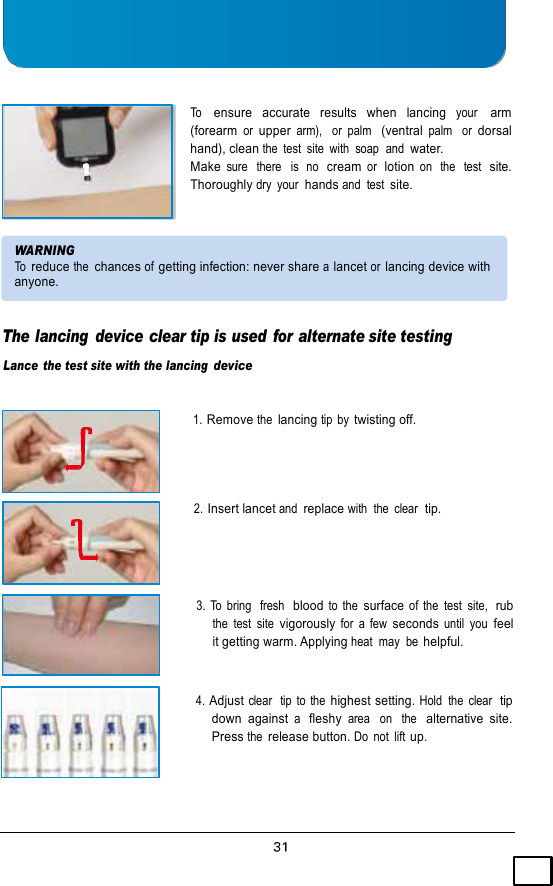    To   ensure   accurate   results  when   lancing  your   arm (forearm or upper arm),   or  palm  (ventral palm   or dorsal hand), clean the  test  site  with  soap  and water. Make sure   there   is  no  cream or  lotion on  the  test  site. Thoroughly dry  your  hands and  test site.   WARNING To reduce the chances of getting infection: never share a lancet or lancing device with anyone.   The lancing  device clear tip is used for alternate site testing Lance  the test site with the lancing device   1. Remove the lancing tip  by twisting off.     2. Insert lancet and replace with  the  clear  tip.     3.  To  bring   fresh  blood to  the surface of  the  test  site,  rub the  test  site vigorously for  a  few seconds until  you feel it getting warm. Applying heat  may  be helpful.   4. Adjust clear  tip  to  the highest setting. Hold  the  clear  tip down  against a  fleshy area   on  the  alternative  site. Press the release button. Do  not  lift up. 