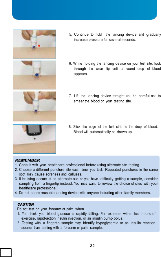     5. Continue to  hold   the lancing  device and gradually increase pressure for several seconds.    6. While holding the lancing device on  your  test  site, look through  the   clear   tip   until   a  round  drop   of  blood appears.    7.  Lift  the  lancing  device  straight up;  be  careful not  to smear the blood on  your  testing site.    8.  Stick  the  edge   of  the  test  strip  to  the  drop  of blood. Blood will automatically be drawn up.     REMEMBER 1. Consult with  your  healthcare professional before using alternate site testing. 2. Choose a different puncture site  each  time  you  test.  Repeated punctures in  the same spot  may  cause soreness and calluses. 3.  If bruising  occurs at  an alternate site  or  you  have  difficulty  getting a sample,  consider sampling from  a fingertip instead. You  may  want  to review the choice of sites  with your healthcare professional. 4. Do  not share reusable lancing device with anyone including other  family members.  CAUTION Do  not  test  on  your  forearm or palm  when 1.  You   think   you  blood  glucose is  rapidly  falling. For  example  within two  hours  of exercise, rapid-action insulin injection, or an insulin pump bolus. 2.  Testing with  a  fingertip  sample may  identify  hypoglycemia or  an  insulin  reaction sooner than  testing with  a forearm or palm  sample. 