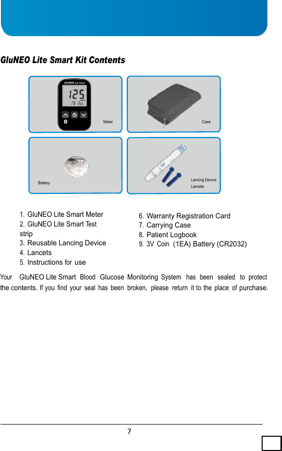      Carrying  GluNEO Lite Smart Kit Contents        Meter Case       Battery Lancing Device Lancets   1. GluNEO Lite Smart Meter 2. GluNEO Lite Smart Test  strip 3. Reusable Lancing Device 4. Lancets 5. Instructions for use 6. Warranty Registration Card 7. Carrying Case 8. Patient Logbook 9.  3V  Coin  (1EA) Battery (CR2032)  Your    GluNEO Lite Smart  Blood  Glucose  Monitoring System  has  been   sealed   to  protect  the contents. If you  find  your  seal  has  been  broken,  please  return  it to the  place  of purchase. 
