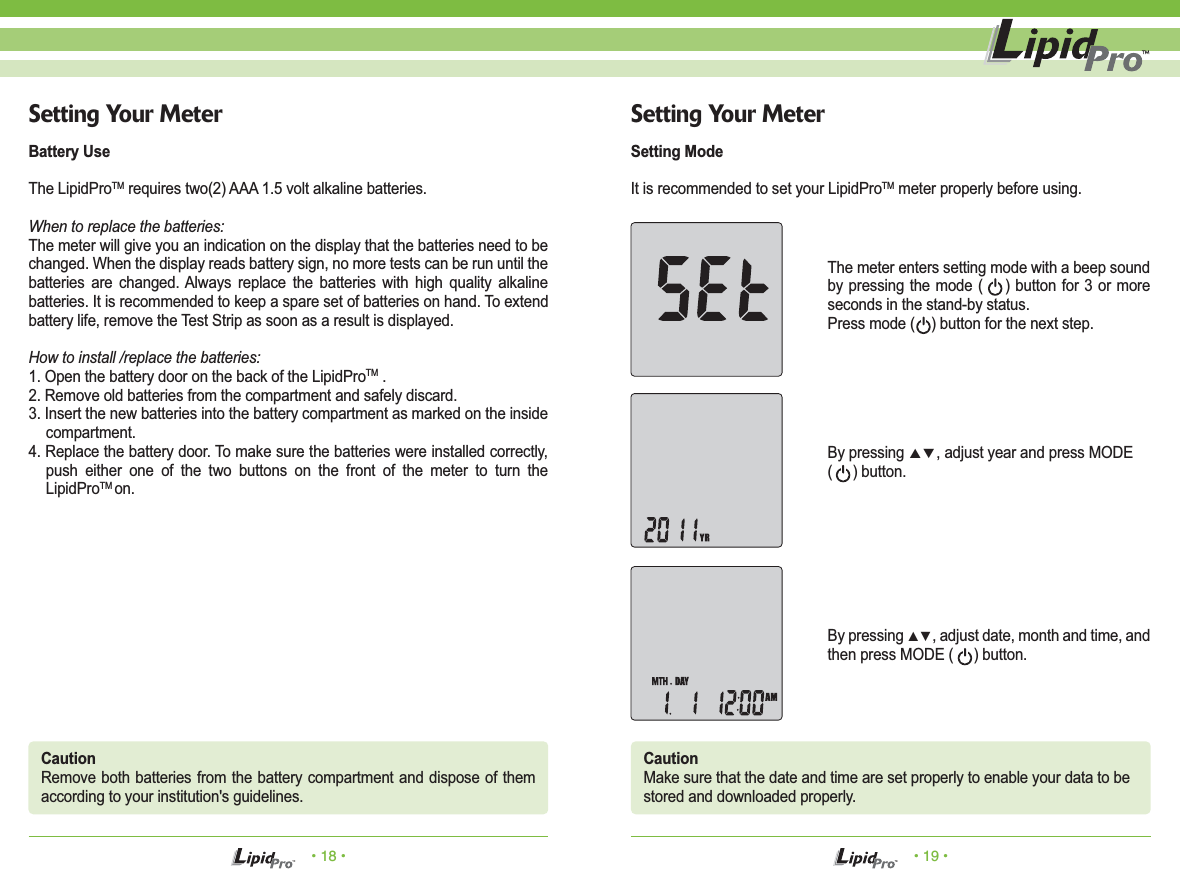 &bull; 18 &bull; &bull; 19 &bull;Setting Your MeterBattery UseThe LipidProTM requires two(2) AAA 1.5 volt alkaline batteries.When to replace the batteries:The meter will give you an indication on the display that the batteries need to be changed. When the display reads battery sign, no more tests can be run until the batteries are changed. Always replace the batteries with high quality alkaline batteries. It is recommended to keep a spare set of batteries on hand. To extend battery life, remove the Test Strip as soon as a result is displayed.How to install /replace the batteries:1. Open the battery door on the back of the LipidProTM .2. Remove old batteries from the compartment and safely discard.3. Insert the new batteries into the battery compartment as marked on the inside compartment.4. Replace the battery door. To make sure the batteries were installed correctly, push either one of the two buttons on the front of the meter to turn the LipidProTM on.Setting Your MeterSetting ModeIt is recommended to set your LipidProTM meter properly before using.The meter enters setting mode with a beep sound by pressing the mode (    ) button for 3 or more seconds in the stand-by status. Press mode (    ) button for the next step.CautionRemove both batteries from the battery compartment and dispose of them according to your institution's guidelines.CautionMake sure that the date and time are set properly to enable your data to bestored and downloaded properly.By pressing ▲▼, adjust year and press MODE (     ) button.By pressing ▲▼, adjust date, month and time, and then press MODE (     ) button.