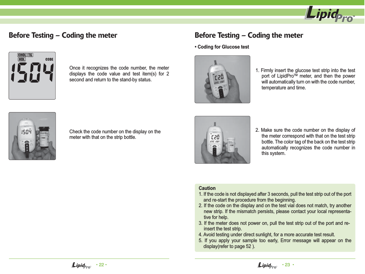 &bull; 22 &bull; &bull; 23  &bull;Before Testing &ndash; Coding the meter Before Testing &ndash; Coding the meter&bull; Coding for Glucose testCaution1. If the code is not displayed after 3 seconds, pull the test strip out of the port and re-start the procedure from the beginning.2. If the code on the display and on the test vial does not match, try another new strip. If the mismatch persists, please contact your local representa-tive for help.3. If the meter does not power on, pull the test strip out of the port and re-insert the test strip.4. Avoid testing under direct sunlight, for a more accurate test result.5. If you apply your sample too early, Error message will appear on the display(refer to page 52 ).1. Firmly insert the glucose test strip into the test port of LipidProTM meter, and then the power will automatically turn on with the code number, temperature and time.2. Make sure the code number on the display of the meter correspond with that on the test strip bottle. The color tag of the back on the test strip automatically recognizes the code number in this system.Once it recognizes the code number, the meter displays the code value and test item(s) for 2 second and return to the stand-by status.Check the code number on the display on themeter with that on the strip bottle.1504C20