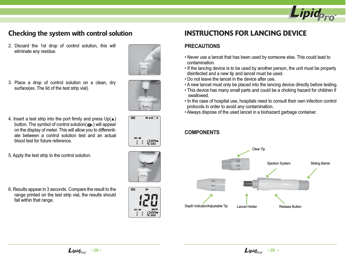 &bull; 28 &bull; &bull; 29  &bull;Checking the system with control solution2. Discard the 1st drop of control solution, this will eliminate any residue.3. Place a drop of control solution on a clean, dry surface(ex. The lid of the test strip vial).4. Insert a test strip into the port firmly and press Up(▲) button. The symbol of control solution(      ) will appear on the display of meter. This will allow you to differenti-ate between a control solution test and an actual blood test for future reference.5. Apply the test strip to the control solution. 6. Results appear in 3 seconds. Compare the result to the range printed on the test strip vial, the results should fall within that range. INSTRUCTIONS FOR LANCING DEVICEPRECAUTIONS&bull; Never use a lancet that has been used by someone else. This could lead to       contamination.&bull; If the lancing device is to be used by another person, the unit must be properly   disinfected and a new tip and lancet must be used.&bull; Do not leave the lancet in the device after use.&bull; A new lancet must only be placed into the lancing device directly before testing.&bull; This device has many small parts and could be a choking hazard for children if    swallowed.&bull; In the case of hospital use, hospitals need to consult their own infection control   protocols in order to avoid any contamination.&bull; Always dispose of the used lancet in a biohazard garbage container.Depth Indicator/Adjustable Tip Lancet HolderClear TipEjection System Sliding BarrelRelease ButtonCOMPONENTSɋɍɌɌɌƣ