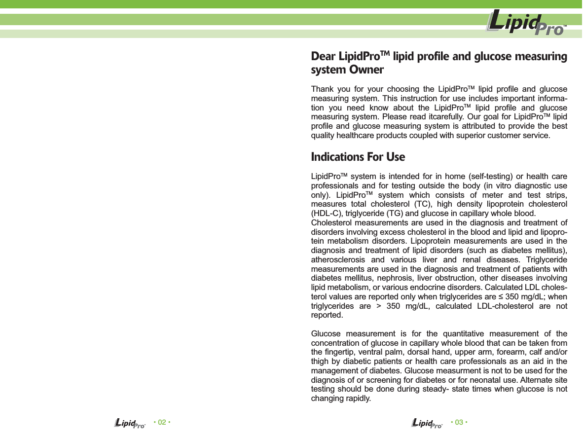 &bull; 02 &bull; &bull; 03 &bull;Dear LipidProTM lipid profile and glucose measuring system OwnerThank you for your choosing the LipidProTM lipid profile and glucose measuring system. This instruction for use includes important informa-tion you need know about the LipidProTM lipid profile and glucose measuring system. Please read itcarefully. Our goal for LipidProTM lipid profile and glucose measuring system is attributed to provide the best quality healthcare products coupled with superior customer service.Indications For UseLipidProTM system is intended for in home (self-testing) or health care professionals and for testing outside the body (in vitro diagnostic use only). LipidProTM system which consists of meter and test strips, measures total cholesterol (TC), high density lipoprotein cholesterol (HDL-C), triglyceride (TG) and glucose in capillary whole blood.Cholesterol measurements are used in the diagnosis and treatment of disorders involving excess cholesterol in the blood and lipid and lipopro-tein metabolism disorders. Lipoprotein measurements are used in the diagnosis and treatment of lipid disorders (such as diabetes mellitus), atherosclerosis and various liver and renal diseases. Triglyceride measurements are used in the diagnosis and treatment of patients with diabetes mellitus, nephrosis, liver obstruction, other diseases involving lipid metabolism, or various endocrine disorders. Calculated LDL choles-terol values are reported only when triglycerides are &le; 350 mg/dL; when triglycerides are > 350 mg/dL, calculated LDL-cholesterol are not reported.Glucose measurement is for the quantitative measurement of the concentration of glucose in capillary whole blood that can be taken from the fingertip, ventral palm, dorsal hand, upper arm, forearm, calf and/or thigh by diabetic patients or health care professionals as an aid in the management of diabetes. Glucose measurment is not to be used for the diagnosis of or screening for diabetes or for neonatal use. Alternate site testing should be done during steady- state times when glucose is not changing rapidly.