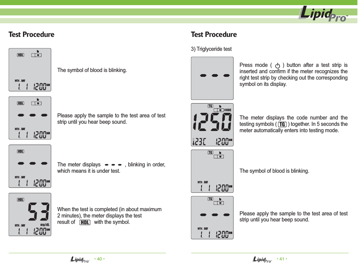 The meter displays the code number and the testing symbols (         ) together. In 5 seconds the meter automatically enters into testing mode.&bull; 40 &bull; &bull; 41 &bull;Test Procedure Test ProcedureThe symbol of blood is blinking.  Please apply the sample to the test area of test strip until you hear beep sound.The meter displays             , blinking in order, which means it is under test.When the test is completed (in about maximum2 minutes), the meter displays the testresult of              with the symbol.Press mode (    ) button after a test strip is inserted and confirm if the meter recognizes the right test strip by checking out the corresponding symbol on its display.The symbol of blood is blinking.Please apply the sample to the test area of test strip until you hear beep sound.3) Triglyceride test