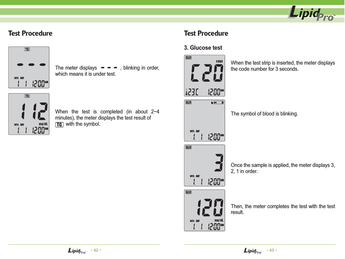 The symbol of blood is blinking.&bull; 42 &bull; &bull; 43 &bull;Test Procedure Test ProcedureThe meter displays             , blinking in order, which means it is under test.When the test is completed (in about 2~4 minutes), the meter displays the test result of         with the symbol.When the test strip is inserted, the meter displays the code number for 3 seconds.Once the sample is applied, the meter displays 3, 2, 1 in order.Then, the meter completes the test with the test result.3. Glucose test