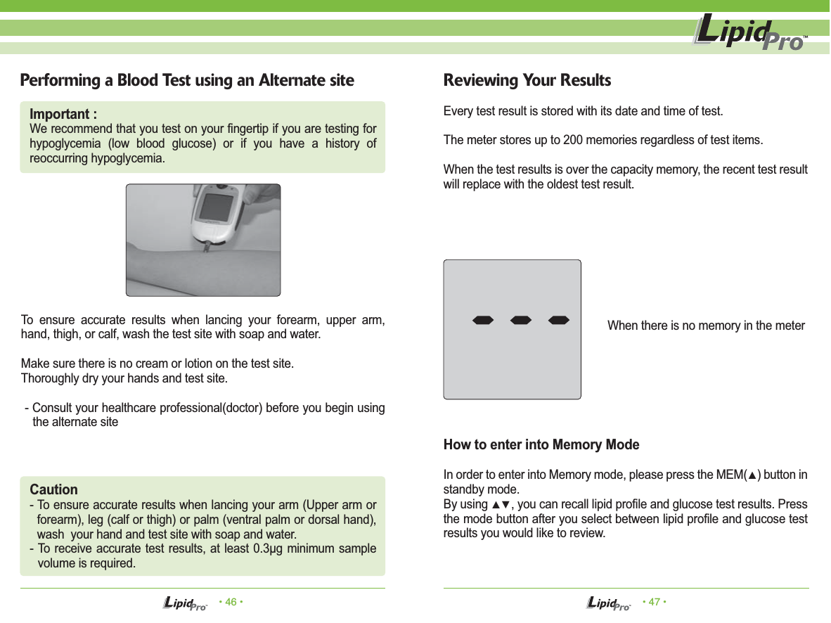 &bull; 46 &bull; &bull; 47 &bull;Performing a Blood Test using an Alternate site Reviewing Your ResultsTo ensure accurate results when lancing your forearm, upper arm, hand, thigh, or calf, wash the test site with soap and water. Make sure there is no cream or lotion on the test site.Thoroughly dry your hands and test site. - Consult your healthcare professional(doctor) before you begin using the alternate siteEvery test result is stored with its date and time of test.The meter stores up to 200 memories regardless of test items.When the test results is over the capacity memory, the recent test result will replace with the oldest test result.How to enter into Memory ModeIn order to enter into Memory mode, please press the MEM(▲) button in standby mode.By using ▲▼, you can recall lipid profile and glucose test results. Press the mode button after you select between lipid profile and glucose test results you would like to review.When there is no memory in the meterCaution- To ensure accurate results when lancing your arm (Upper arm or forearm), leg (calf or thigh) or palm (ventral palm or dorsal hand), wash  your hand and test site with soap and water.- To receive accurate test results, at least 0.3&mu;g minimum sample volume is required.Important :We recommend that you test on your fingertip if you are testing for hypoglycemia (low blood glucose) or if you have a history of  reoccurring hypoglycemia.