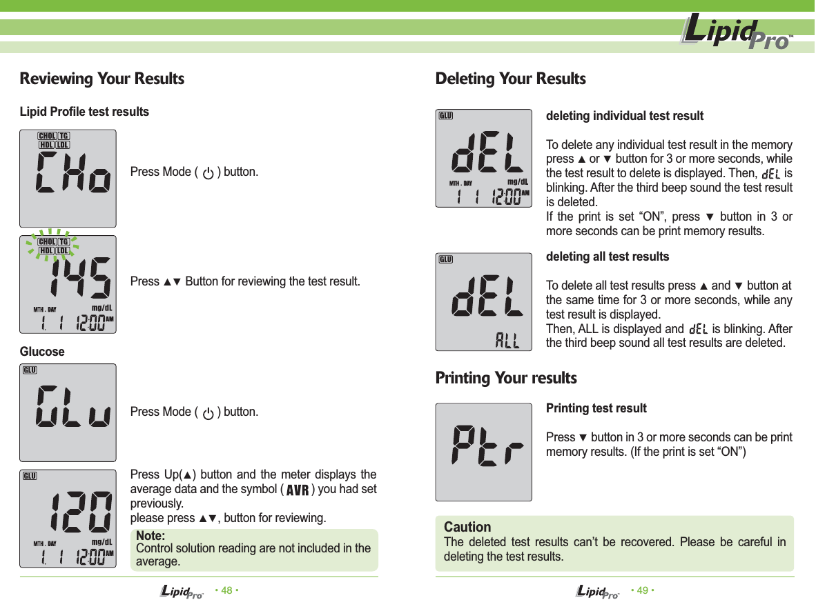 Press Mode (      ) button.Press Mode (      ) button.Press ▲▼ Button for reviewing the test result.CautionThe deleted test results can&rsquo;t be recovered. Please be careful in deleting the test results.&bull; 48 &bull; &bull; 49 &bull;Reviewing Your Results Deleting Your ResultsPrinting Your resultsPress Up(▲) button and the meter displays the average data and the symbol (         ) you had set previously. please press ▲▼, button for reviewing.Note:Control solution reading are not included in the average.Lipid Profile test resultsGlucosedeleting individual test resultTo delete any individual test result in the memory press ▲ or ▼ button for 3 or more seconds, while the test result to delete is displayed. Then,         is blinking. After the third beep sound the test result is deleted.If the print is set &ldquo;ON&rdquo;, press ▼ button in 3 or more seconds can be print memory results.deleting all test resultsTo delete all test results press ▲ and ▼ button atthe same time for 3 or more seconds, while any test result is displayed. Then, ALL is displayed and        is blinking. After the third beep sound all test results are deleted.Printing test resultPress ▼ button in 3 or more seconds can be print memory results. (If the print is set &ldquo;ON&rdquo;)