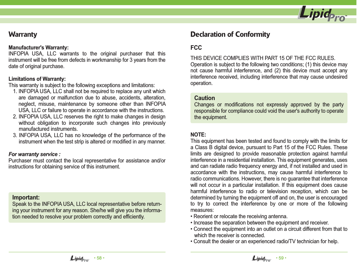 &bull; 58 &bull; &bull; 59 &bull;WarrantyManufacturer's Warranty:INFOPIA USA, LLC warrants to the original purchaser that this instrument will be free from defects in workmanship for 3 years from the date of original purchase.Limitations of Warranty:This warranty is subject to the following exceptions and limitations:1. INFOPIA USA, LLC shall not be required to replace any unit which are damaged or malfunction due to abuse, accidents, alteration, neglect, misuse, maintenance by someone other than INFOPIA USA, LLC or failure to operate in accordance with the instructions.2. INFOPIA USA, LLC reserves the right to make changes in design without obligation to incorporate such changes into previously manufactured instruments.3. INFOPIA USA, LLC has no knowledge of the performance of the instrument when the test strip is altered or modified in any manner.For warranty service :Purchaser must contact the local representative for assistance and/or instructions for obtaining service of this instrument.Important:Speak to the INFOPIA USA, LLC local representative before return-ing your instrument for any reason. She/he will give you the informa-tion needed to resolve your problem correctly and efficiently.Declaration of ConformityFCCTHIS DEVICE COMPLIES WITH PART 15 OF THE FCC RULES.Operation is subject to the following two conditions; (1) this device may not cause harmful interference, and (2) this device must accept any interference received, including interference that may cause undesired operation.NOTE: This equipment has been tested and found to comply with the limits for a Class B digital device, pursuant to Part 15 of the FCC Rules. These limits are designed to provide reasonable protection against harmful interference in a residential installation. This equipment generates, uses and can radiate radio frequency energy and, if not installed and used in accordance with the instructions, may cause harmful interference to radio communications. However, there is no guarantee that interference will not occur in a particular installation. If this equipment does cause harmful interference to radio or television reception, which can be determined by turning the equipment off and on, the user is encouraged to try to correct the interference by one or more of the following measures:&bull; Reorient or relocate the receiving antenna.&bull; Increase the separation between the equipment and receiver.&bull; Connect the equipment into an outlet on a circuit different from that to which the receiver is connected.&bull; Consult the dealer or an experienced radio/TV technician for help.CautionChanges or modifications not expressly approved by the party responsible for compliance could void the user's authority to operate the equipment.