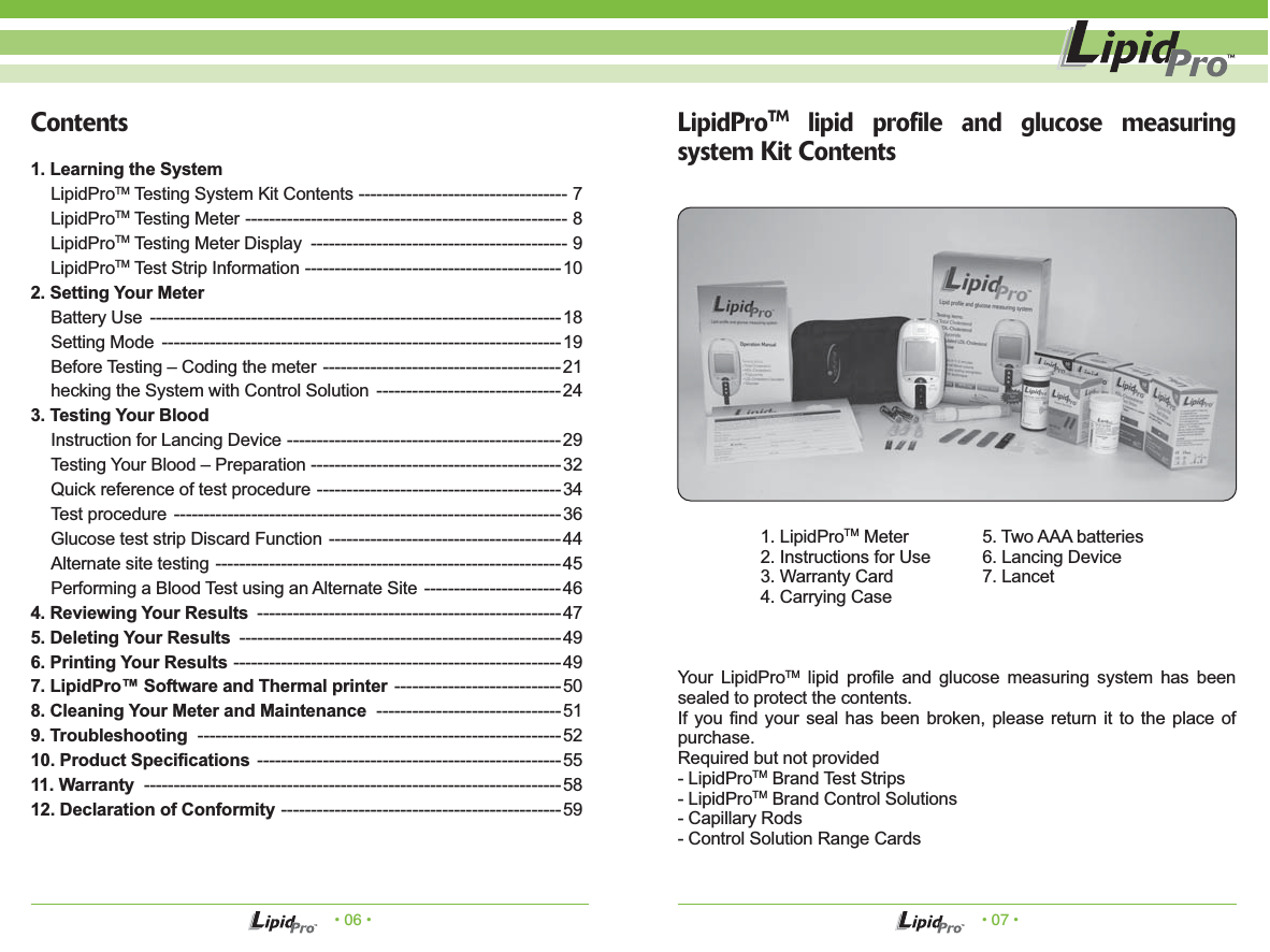 &bull; 06 &bull; &bull; 07 &bull;LipidProTM lipid profile and glucose measuring system Kit Contents1. LipidProTM Meter  5. Two AAA batteries2. Instructions for Use  6. Lancing Device3. Warranty Card  7. Lancet4. Carrying CaseYour LipidProTM lipid profile and glucose measuring system has been sealed to protect the contents.If you find your seal has been broken, please return it to the place of purchase.Required but not provided- LipidProTM Brand Test Strips- LipidProTM Brand Control Solutions- Capillary Rods- Control Solution Range CardsContents1. Learning the SystemLipidProTM Testing System Kit Contents ----------------------------------- 7LipidProTM Testing Meter ------------------------------------------------------ 8LipidProTM Testing Meter Display ------------------------------------------- 9LipidProTM Test Strip Information -------------------------------------------102. Setting Your MeterBattery Use  ---------------------------------------------------------------------18Setting Mode  -------------------------------------------------------------------19Before Testing &ndash; Coding the meter  ----------------------------------------21hecking the System with Control Solution  -------------------------------243. Testing Your BloodInstruction for Lancing Device ----------------------------------------------29Testing Your Blood &ndash; Preparation ------------------------------------------32Quick reference of test procedure -----------------------------------------34Test procedure -----------------------------------------------------------------36Glucose test strip Discard Function ---------------------------------------44Alternate site testing ----------------------------------------------------------45Performing a Blood Test using an Alternate Site  -----------------------464. Reviewing Your Results ---------------------------------------------------475. Deleting Your Results ------------------------------------------------------496. Printing Your Results -------------------------------------------------------497. LipidPro&trade; Software and Thermal printer ----------------------------508. Cleaning Your Meter and Maintenance -------------------------------519. Troubleshooting -------------------------------------------------------------5210. Product Specifications ---------------------------------------------------5511. Warranty ----------------------------------------------------------------------5812. Declaration of Conformity -----------------------------------------------59