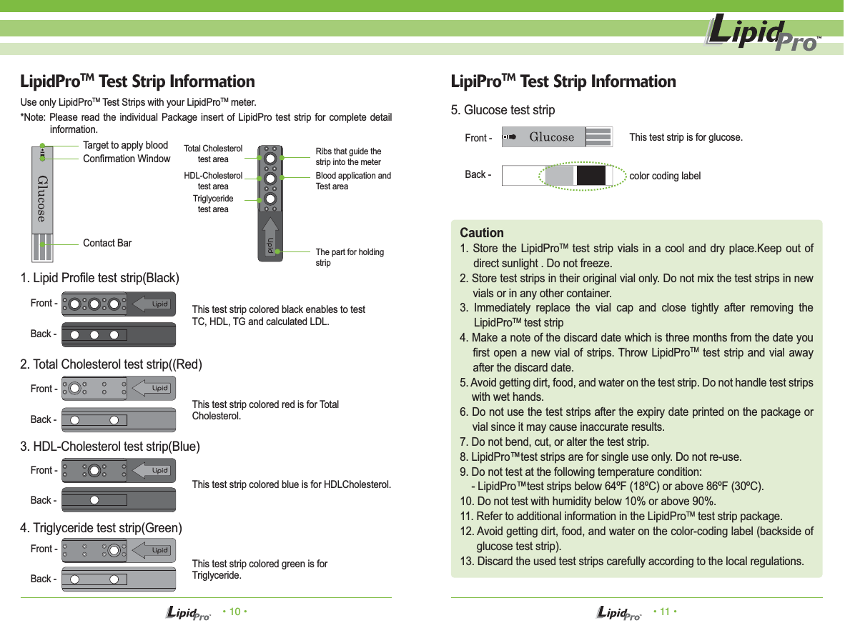 &bull; 10 &bull; &bull; 11 &bull;LipiProTM Test Strip InformationTarget to apply blood This test strip is for glucose.color coding labelThis test strip colored black enables to testTC, HDL, TG and calculated LDL.This test strip colored red is for TotalCholesterol.This test strip colored blue is for HDLCholesterol.This test strip colored green is forTriglyceride.Confirmation WindowContact BarFront -Back -Use only LipidProTM Test Strips with your LipidProTM meter.*Note: Please read the individual Package insert of LipidPro test strip for complete detail information.5. Glucose test stripCaution1. Store the LipidProTM test strip vials in a cool and dry place.Keep out of direct sunlight . Do not freeze.2. Store test strips in their original vial only. Do not mix the test strips in new vials or in any other container.3. Immediately replace the vial cap and close tightly after removing the LipidProTM test strip4. Make a note of the discard date which is three months from the date you first open a new vial of strips. Throw LipidProTM test strip and vial away after the discard date.5. Avoid getting dirt, food, and water on the test strip. Do not handle test strips with wet hands.6. Do not use the test strips after the expiry date printed on the package or vial since it may cause inaccurate results.7. Do not bend, cut, or alter the test strip.8. LipidPro&trade;test strips are for single use only. Do not re-use.9. Do not test at the following temperature condition:    - LipidPro&trade;test strips below 64&ordm;F (18&ordm;C) or above 86&ordm;F (30&ordm;C).10. Do not test with humidity below 10% or above 90%.11. Refer to additional information in the LipidProTM test strip package.12. Avoid getting dirt, food, and water on the color-coding label (backside of glucose test strip).13. Discard the used test strips carefully according to the local regulations.LipidProTM Test Strip InformationFront -Back -Front -Back -Front -Back -Front -Back -1. Lipid Profile test strip(Black)2. Total Cholesterol test strip((Red)3. HDL-Cholesterol test strip(Blue)4. Triglyceride test strip(Green)Ribs that guide the strip into the meterTotal Cholesteroltest areaHDL-Cholesteroltest areaTriglyceridetest areaThe part for holding stripBlood application and Test area
