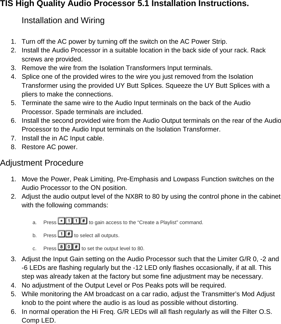 TIS High Quality Audio Processor 5.1 Installation Instructions. Installation and Wiring  1. Turn off the AC power by turning off the switch on the AC Power Strip. 2. Install the Audio Processor in a suitable location in the back side of your rack. Rack screws are provided. 3. Remove the wire from the Isolation Transformers Input terminals. 4. Splice one of the provided wires to the wire you just removed from the Isolation Transformer using the provided UY Butt Splices. Squeeze the UY Butt Splices with a pliers to make the connections. 5. Terminate the same wire to the Audio Input terminals on the back of the Audio Processor. Spade terminals are included. 6. Install the second provided wire from the Audio Output terminals on the rear of the Audio Processor to the Audio Input terminals on the Isolation Transformer. 7. Install the in AC Input cable. 8. Restore AC power. Adjustment Procedure 1. Move the Power, Peak Limiting, Pre-Emphasis and Lowpass Function switches on the Audio Processor to the ON position. 2. Adjust the audio output level of the NX8R to 80 by using the control phone in the cabinet with the following commands: a. Press  to gain access to the “Create a Playlist” command. b. Press  to select all outputs. c. Press  to set the output level to 80. 3. Adjust the Input Gain setting on the Audio Processor such that the Limiter G/R 0, -2 and -6 LEDs are flashing regularly but the -12 LED only flashes occasionally, if at all. This step was already taken at the factory but some fine adjustment may be necessary. 4. No adjustment of the Output Level or Pos Peaks pots will be required. 5. While monitoring the AM broadcast on a car radio, adjust the Transmitter’s Mod Adjust knob to the point where the audio is as loud as possible without distorting. 6. In normal operation the Hi Freq. G/R LEDs will all flash regularly as will the Filter O.S. Comp LED. 