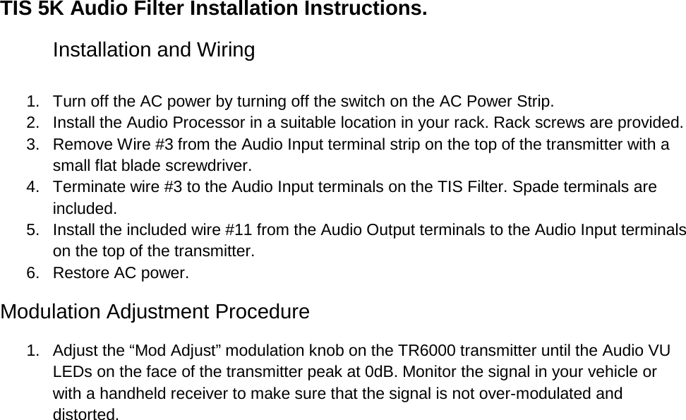 TIS 5K Audio Filter Installation Instructions. Installation and Wiring  1. Turn off the AC power by turning off the switch on the AC Power Strip. 2. Install the Audio Processor in a suitable location in your rack. Rack screws are provided. 3. Remove Wire #3 from the Audio Input terminal strip on the top of the transmitter with a small flat blade screwdriver. 4. Terminate wire #3 to the Audio Input terminals on the TIS Filter. Spade terminals are included. 5. Install the included wire #11 from the Audio Output terminals to the Audio Input terminals on the top of the transmitter. 6. Restore AC power. Modulation Adjustment Procedure 1. Adjust the “Mod Adjust” modulation knob on the TR6000 transmitter until the Audio VU LEDs on the face of the transmitter peak at 0dB. Monitor the signal in your vehicle or with a handheld receiver to make sure that the signal is not over-modulated and distorted. 