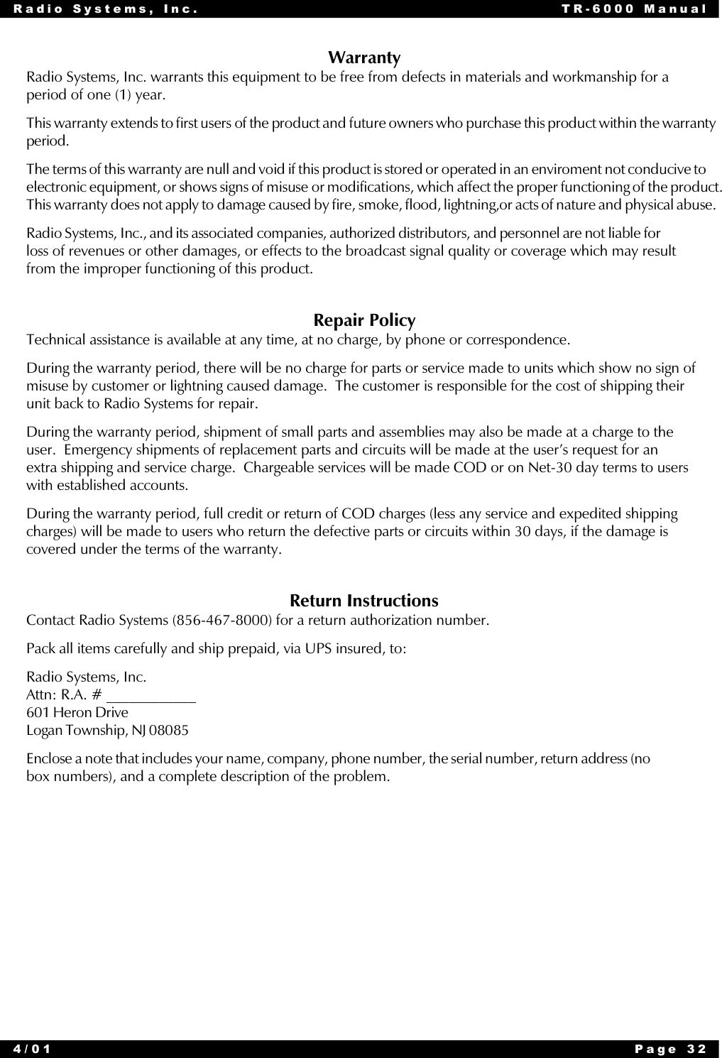 Radio Systems, Inc. TR-6000 Manual4/01 Page 32WarrantyRadio Systems, Inc. warrants this equipment to be free from defects in materials and workmanship for aperiod of one (1) year.This warranty extends to first users of the product and future owners who purchase this product within the warrantyperiod.The terms of this warranty are null and void if this product is stored or operated in an enviroment not conducive toelectronic equipment, or shows signs of misuse or modifications, which affect the proper functioning of the product.This warranty does not apply to damage caused by fire, smoke, flood, lightning,or acts of nature and physical abuse.Radio Systems, Inc., and its associated companies, authorized distributors, and personnel are not liable forloss of revenues or other damages, or effects to the broadcast signal quality or coverage which may resultfrom the improper functioning of this product.Repair PolicyTechnical assistance is available at any time, at no charge, by phone or correspondence.During the warranty period, there will be no charge for parts or service made to units which show no sign ofmisuse by customer or lightning caused damage.  The customer is responsible for the cost of shipping theirunit back to Radio Systems for repair.During the warranty period, shipment of small parts and assemblies may also be made at a charge to theuser.  Emergency shipments of replacement parts and circuits will be made at the user’s request for anextra shipping and service charge.  Chargeable services will be made COD or on Net-30 day terms to userswith established accounts.During the warranty period, full credit or return of COD charges (less any service and expedited shippingcharges) will be made to users who return the defective parts or circuits within 30 days, if the damage iscovered under the terms of the warranty.Return InstructionsContact Radio Systems (856-467-8000) for a return authorization number.Pack all items carefully and ship prepaid, via UPS insured, to:Radio Systems, Inc.Attn: R.A. # ____________601 Heron DriveLogan Township, NJ 08085Enclose a note that includes your name, company, phone number, the serial number, return address (nobox numbers), and a complete description of the problem.