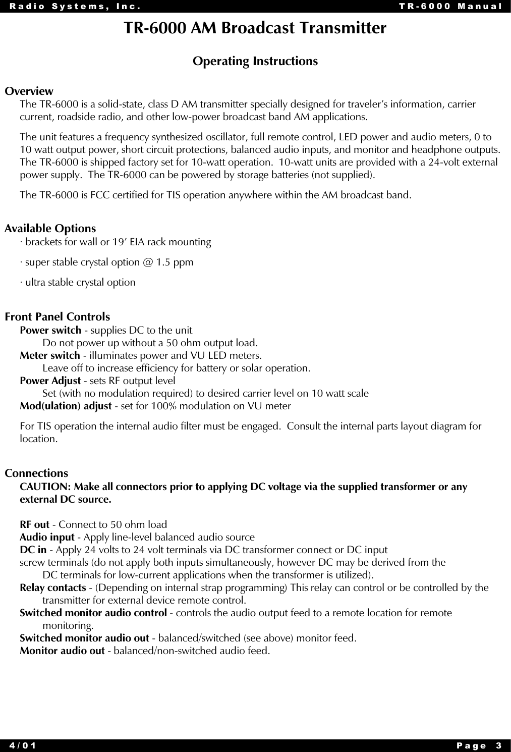 Radio Systems, Inc. TR-6000 Manual4/01 Page 3TR-6000 AM Broadcast TransmitterOperating InstructionsOverviewThe TR-6000 is a solid-state, class D AM transmitter specially designed for traveler’s information, carriercurrent, roadside radio, and other low-power broadcast band AM applications.The unit features a frequency synthesized oscillator, full remote control, LED power and audio meters, 0 to10 watt output power, short circuit protections, balanced audio inputs, and monitor and headphone outputs.The TR-6000 is shipped factory set for 10-watt operation.  10-watt units are provided with a 24-volt externalpower supply.  The TR-6000 can be powered by storage batteries (not supplied).The TR-6000 is FCC certified for TIS operation anywhere within the AM broadcast band.Available Options• brackets for wall or 19’ EIA rack mounting• super stable crystal option @ 1.5 ppm• ultra stable crystal optionFront Panel ControlsPower switch - supplies DC to the unitDo not power up without a 50 ohm output load.Meter switch - illuminates power and VU LED meters.Leave off to increase efficiency for battery or solar operation.Power Adjust - sets RF output levelSet (with no modulation required) to desired carrier level on 10 watt scaleMod(ulation) adjust - set for 100% modulation on VU meterFor TIS operation the internal audio filter must be engaged.  Consult the internal parts layout diagram forlocation.ConnectionsCAUTION: Make all connectors prior to applying DC voltage via the supplied transformer or anyexternal DC source.RF out - Connect to 50 ohm loadAudio input - Apply line-level balanced audio sourceDC in - Apply 24 volts to 24 volt terminals via DC transformer connect or DC inputscrew terminals (do not apply both inputs simultaneously, however DC may be derived from theDC terminals for low-current applications when the transformer is utilized).Relay contacts - (Depending on internal strap programming) This relay can control or be controlled by thetransmitter for external device remote control.Switched monitor audio control - controls the audio output feed to a remote location for remotemonitoring.Switched monitor audio out - balanced/switched (see above) monitor feed.Monitor audio out - balanced/non-switched audio feed.