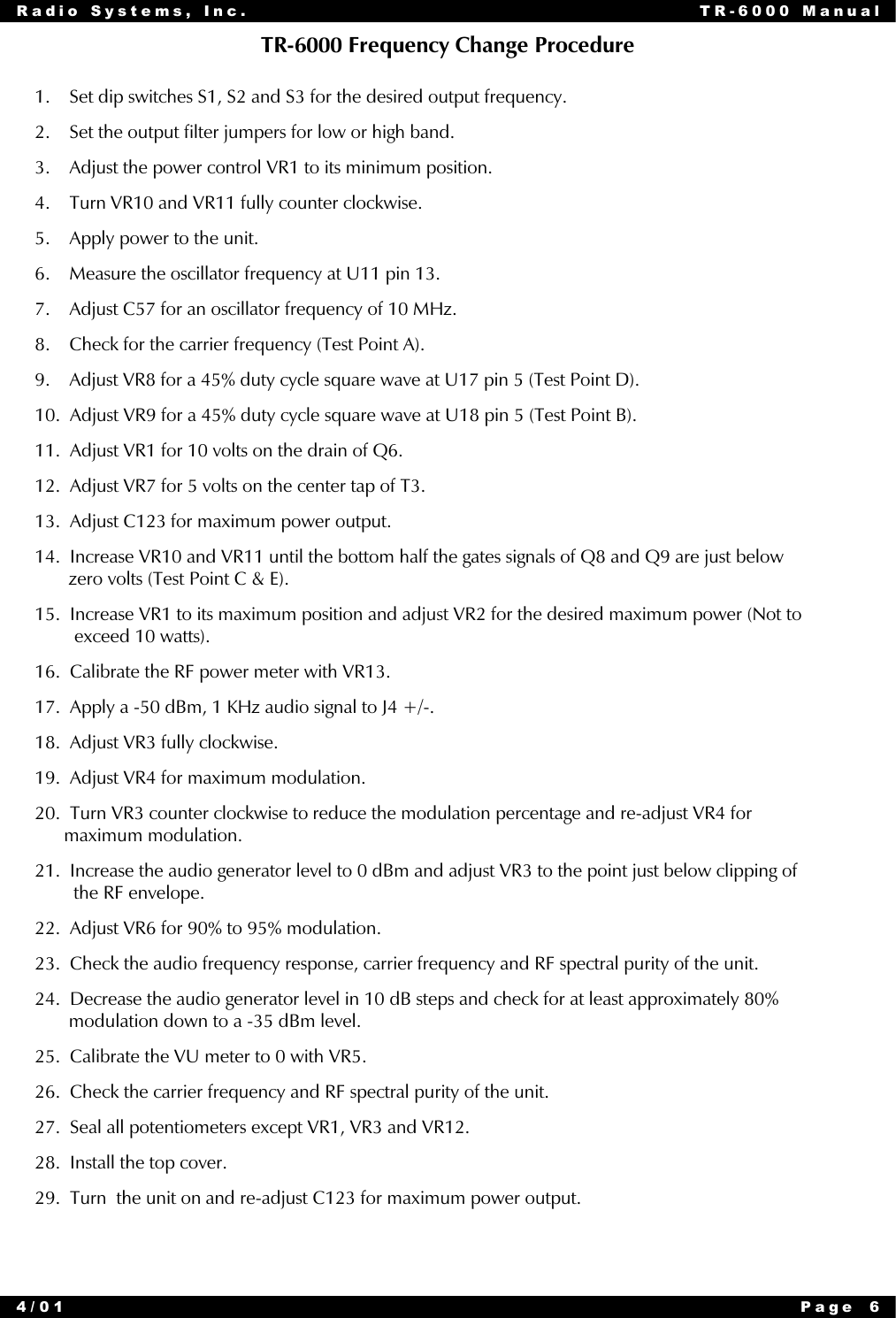 Radio Systems, Inc. TR-6000 Manual4/01 Page 6TR-6000 Frequency Change Procedure1.    Set dip switches S1, S2 and S3 for the desired output frequency.2.    Set the output filter jumpers for low or high band.3.    Adjust the power control VR1 to its minimum position.4.    Turn VR10 and VR11 fully counter clockwise.5.    Apply power to the unit.6.    Measure the oscillator frequency at U11 pin 13.7.    Adjust C57 for an oscillator frequency of 10 MHz.8.    Check for the carrier frequency (Test Point A).9.    Adjust VR8 for a 45% duty cycle square wave at U17 pin 5 (Test Point D).10.  Adjust VR9 for a 45% duty cycle square wave at U18 pin 5 (Test Point B).11.  Adjust VR1 for 10 volts on the drain of Q6.12.  Adjust VR7 for 5 volts on the center tap of T3.13.  Adjust C123 for maximum power output.14.  Increase VR10 and VR11 until the bottom half the gates signals of Q8 and Q9 are just below       zero volts (Test Point C &amp; E).15.  Increase VR1 to its maximum position and adjust VR2 for the desired maximum power (Not to        exceed 10 watts).16.  Calibrate the RF power meter with VR13.17.  Apply a -50 dBm, 1 KHz audio signal to J4 +/-.18.  Adjust VR3 fully clockwise.19.  Adjust VR4 for maximum modulation.20.  Turn VR3 counter clockwise to reduce the modulation percentage and re-adjust VR4 for      maximum modulation.21.  Increase the audio generator level to 0 dBm and adjust VR3 to the point just below clipping of        the RF envelope.22.  Adjust VR6 for 90% to 95% modulation.23.  Check the audio frequency response, carrier frequency and RF spectral purity of the unit.24.  Decrease the audio generator level in 10 dB steps and check for at least approximately 80%       modulation down to a -35 dBm level.25.  Calibrate the VU meter to 0 with VR5.26.  Check the carrier frequency and RF spectral purity of the unit.27.  Seal all potentiometers except VR1, VR3 and VR12.28.  Install the top cover.29.  Turn  the unit on and re-adjust C123 for maximum power output.
