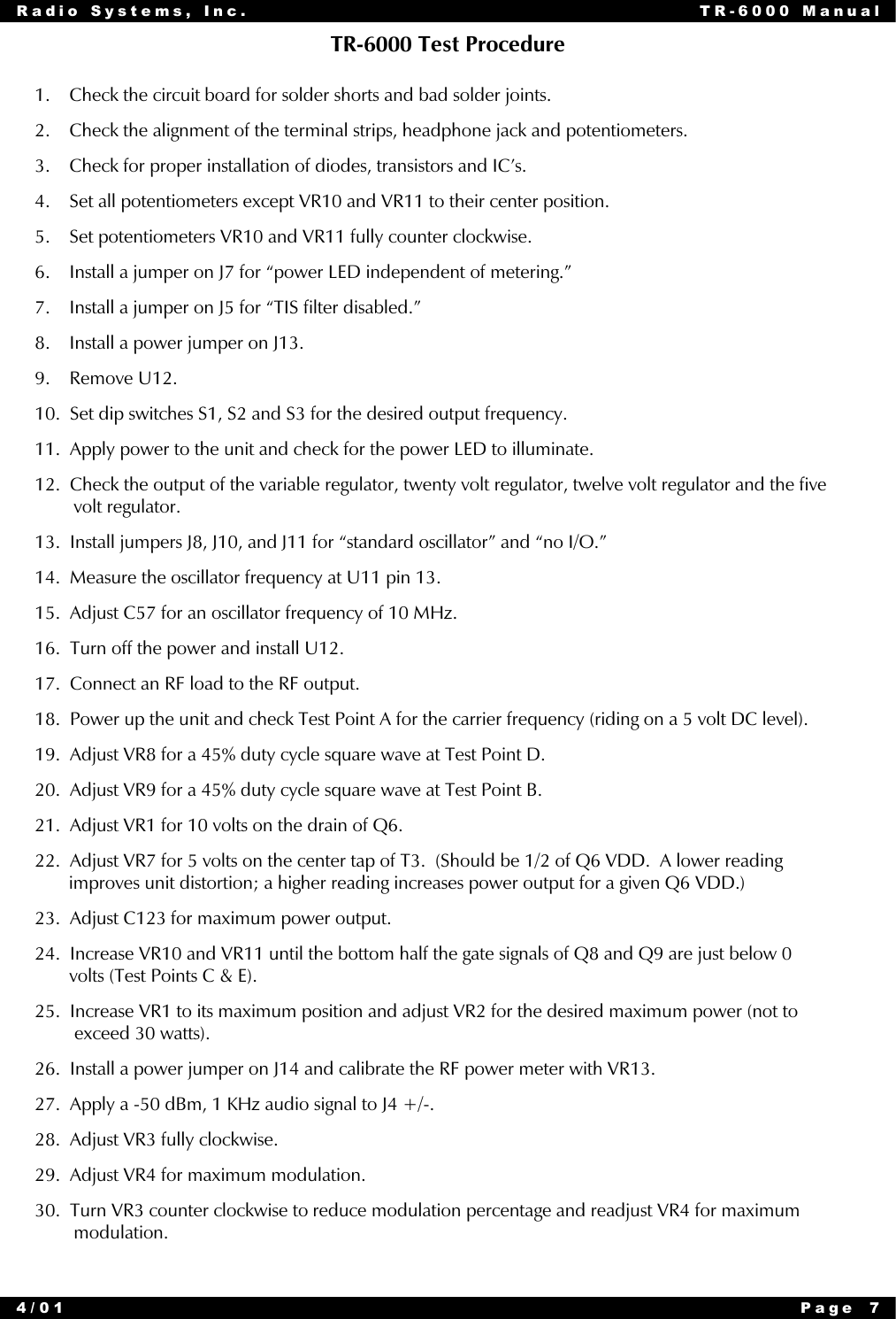 Radio Systems, Inc. TR-6000 Manual4/01 Page 7TR-6000 Test Procedure1.    Check the circuit board for solder shorts and bad solder joints.2.    Check the alignment of the terminal strips, headphone jack and potentiometers.3.    Check for proper installation of diodes, transistors and IC’s.4.    Set all potentiometers except VR10 and VR11 to their center position.5.    Set potentiometers VR10 and VR11 fully counter clockwise.6.    Install a jumper on J7 for “power LED independent of metering.”7.    Install a jumper on J5 for “TIS filter disabled.”8.    Install a power jumper on J13.9.    Remove U12.10.  Set dip switches S1, S2 and S3 for the desired output frequency.11.  Apply power to the unit and check for the power LED to illuminate.12.  Check the output of the variable regulator, twenty volt regulator, twelve volt regulator and the five        volt regulator.13.  Install jumpers J8, J10, and J11 for “standard oscillator” and “no I/O.”14.  Measure the oscillator frequency at U11 pin 13.15.  Adjust C57 for an oscillator frequency of 10 MHz.16.  Turn off the power and install U12.17.  Connect an RF load to the RF output.18.  Power up the unit and check Test Point A for the carrier frequency (riding on a 5 volt DC level).19.  Adjust VR8 for a 45% duty cycle square wave at Test Point D.20.  Adjust VR9 for a 45% duty cycle square wave at Test Point B.21.  Adjust VR1 for 10 volts on the drain of Q6.22.  Adjust VR7 for 5 volts on the center tap of T3.  (Should be 1/2 of Q6 VDD.  A lower reading       improves unit distortion; a higher reading increases power output for a given Q6 VDD.)23.  Adjust C123 for maximum power output.24.  Increase VR10 and VR11 until the bottom half the gate signals of Q8 and Q9 are just below 0       volts (Test Points C &amp; E).25.  Increase VR1 to its maximum position and adjust VR2 for the desired maximum power (not to        exceed 30 watts).26.  Install a power jumper on J14 and calibrate the RF power meter with VR13.27.  Apply a -50 dBm, 1 KHz audio signal to J4 +/-.28.  Adjust VR3 fully clockwise.29.  Adjust VR4 for maximum modulation.30.  Turn VR3 counter clockwise to reduce modulation percentage and readjust VR4 for maximum        modulation.