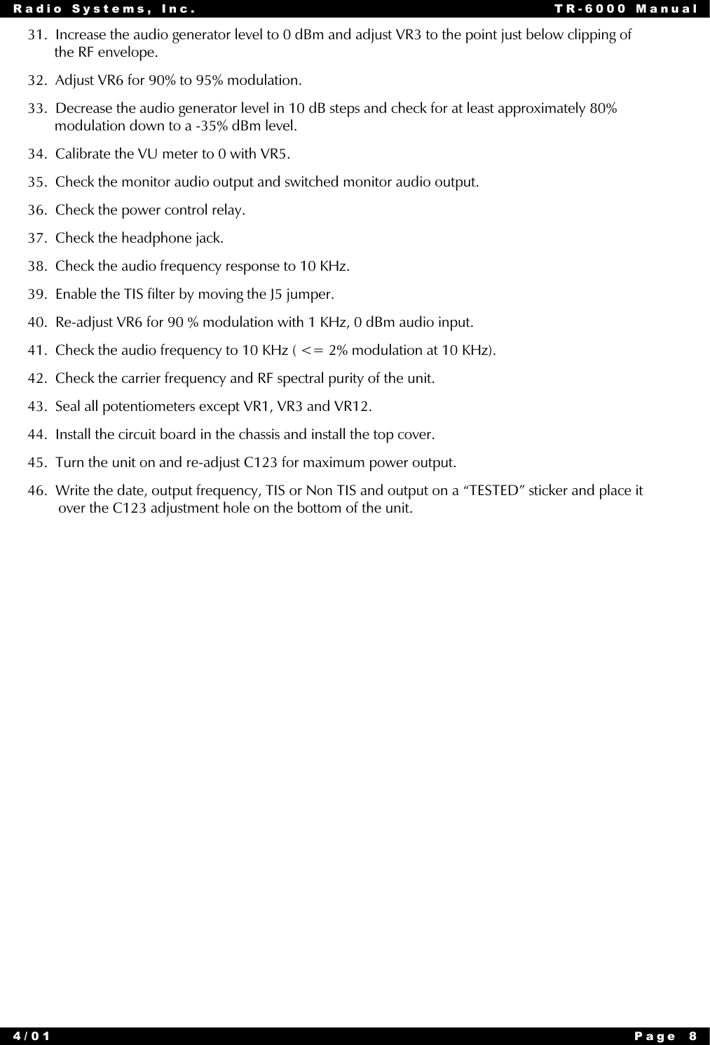 Radio Systems, Inc. TR-6000 Manual4/01 Page 831.  Increase the audio generator level to 0 dBm and adjust VR3 to the point just below clipping of       the RF envelope.32.  Adjust VR6 for 90% to 95% modulation.33.  Decrease the audio generator level in 10 dB steps and check for at least approximately 80%       modulation down to a -35% dBm level.34.  Calibrate the VU meter to 0 with VR5.35.  Check the monitor audio output and switched monitor audio output.36.  Check the power control relay.37.  Check the headphone jack.38.  Check the audio frequency response to 10 KHz.39.  Enable the TIS filter by moving the J5 jumper.40.  Re-adjust VR6 for 90 % modulation with 1 KHz, 0 dBm audio input.41.  Check the audio frequency to 10 KHz ( &lt;= 2% modulation at 10 KHz).42.  Check the carrier frequency and RF spectral purity of the unit.43.  Seal all potentiometers except VR1, VR3 and VR12.44.  Install the circuit board in the chassis and install the top cover.45.  Turn the unit on and re-adjust C123 for maximum power output.46.  Write the date, output frequency, TIS or Non TIS and output on a “TESTED” sticker and place it        over the C123 adjustment hole on the bottom of the unit.