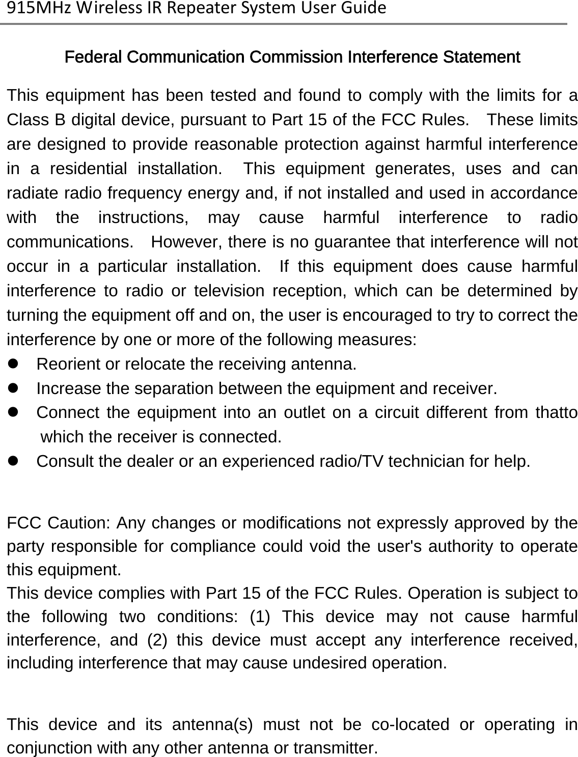 915MHzWirelessIRRepeaterSystemUserGuide Federal Communication Commission Interference Statement This equipment has been tested and found to comply with the limits for a Class B digital device, pursuant to Part 15 of the FCC Rules.    These limits are designed to provide reasonable protection against harmful interference in a residential installation.  This equipment generates, uses and can radiate radio frequency energy and, if not installed and used in accordance with the instructions, may cause harmful interference to radio communications.    However, there is no guarantee that interference will not occur in a particular installation.  If this equipment does cause harmful interference to radio or television reception, which can be determined by turning the equipment off and on, the user is encouraged to try to correct the interference by one or more of the following measures:     Reorient or relocate the receiving antenna.     Increase the separation between the equipment and receiver. Connect the equipment into an outlet on a circuit different from thatto which the receiver is connected.     Consult the dealer or an experienced radio/TV technician for help.  FCC Caution: Any changes or modifications not expressly approved by the party responsible for compliance could void the user&apos;s authority to operate this equipment. This device complies with Part 15 of the FCC Rules. Operation is subject to the following two conditions: (1) This device may not cause harmful interference, and (2) this device must accept any interference received, including interference that may cause undesired operation.  This device and its antenna(s) must not be co-located or operating in conjunction with any other antenna or transmitter.  