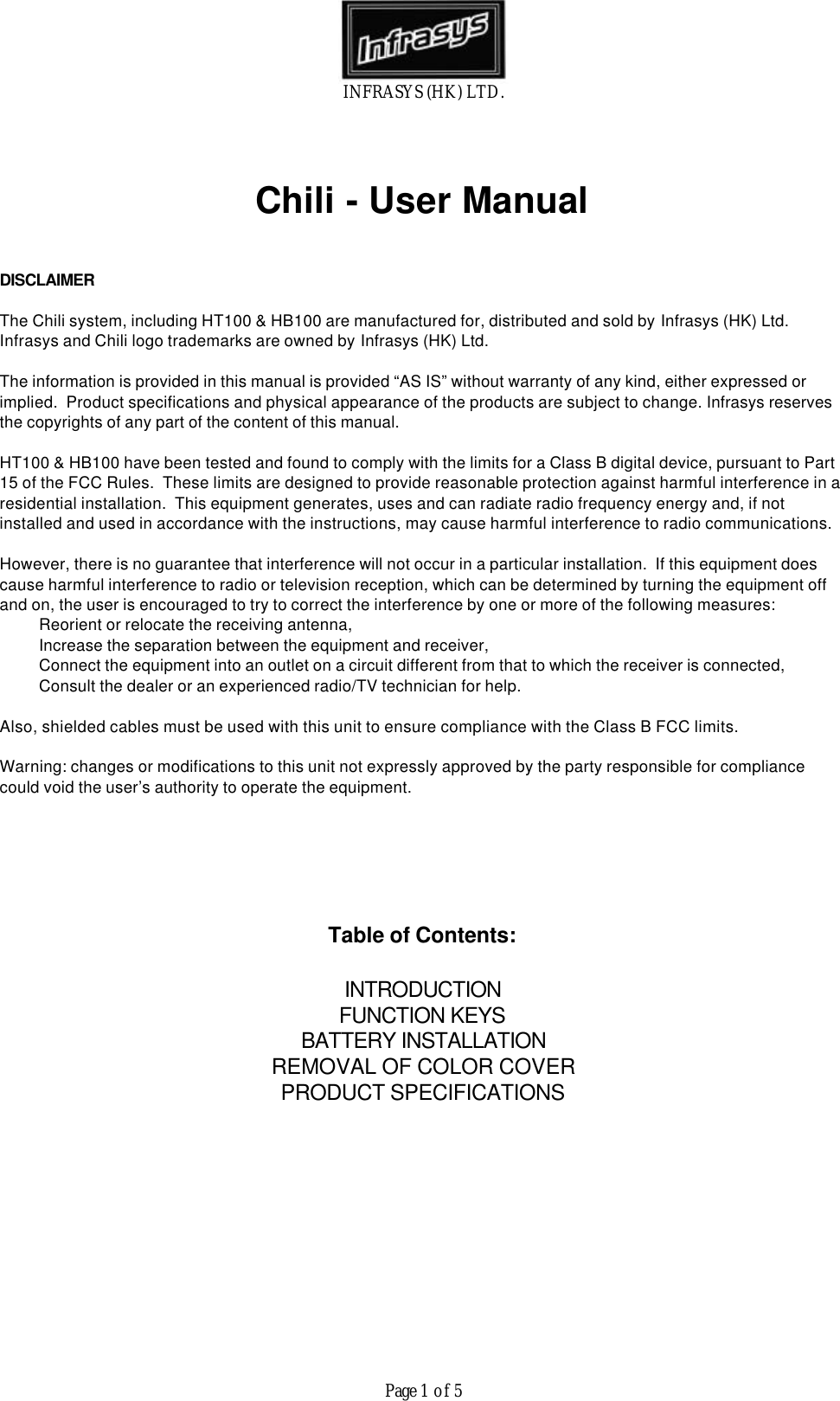 INFRASYS (HK) LTD.Page 1 of 5Chili - User ManualDISCLAIMERThe Chili system, including HT100 &amp; HB100 are manufactured for, distributed and sold by Infrasys (HK) Ltd. Infrasys and Chili logo trademarks are owned by Infrasys (HK) Ltd. The information is provided in this manual is provided &ldquo;AS IS&rdquo; without warranty of any kind, either expressed orimplied.  Product specifications and physical appearance of the products are subject to change. Infrasys reservesthe copyrights of any part of the content of this manual.HT100 &amp; HB100 have been tested and found to comply with the limits for a Class B digital device, pursuant to Part15 of the FCC Rules.  These limits are designed to provide reasonable protection against harmful interference in aresidential installation.  This equipment generates, uses and can radiate radio frequency energy and, if notinstalled and used in accordance with the instructions, may cause harmful interference to radio communications.However, there is no guarantee that interference will not occur in a particular installation.  If this equipment doescause harmful interference to radio or television reception, which can be determined by turning the equipment offand on, the user is encouraged to try to correct the interference by one or more of the following measures:  Reorient or relocate the receiving antenna,  Increase the separation between the equipment and receiver,  Connect the equipment into an outlet on a circuit different from that to which the receiver is connected,  Consult the dealer or an experienced radio/TV technician for help.Also, shielded cables must be used with this unit to ensure compliance with the Class B FCC limits.Warning: changes or modifications to this unit not expressly approved by the party responsible for compliancecould void the user&rsquo;s authority to operate the equipment.Table of Contents:INTRODUCTIONFUNCTION KEYSBATTERY INSTALLATIONREMOVAL OF COLOR COVERPRODUCT SPECIFICATIONS