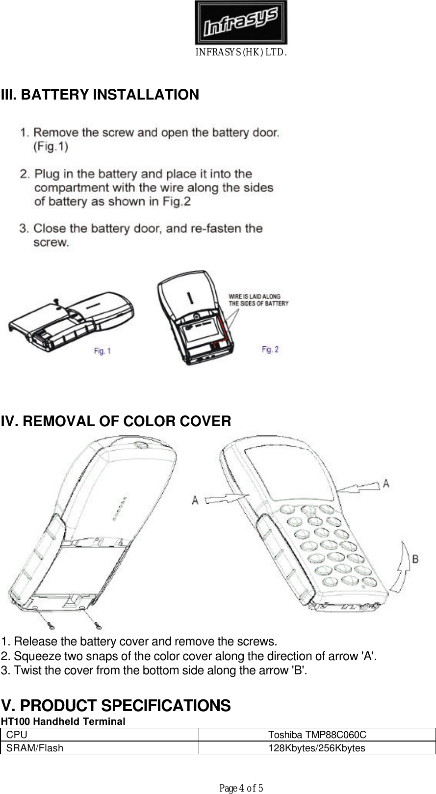 INFRASYS (HK) LTD.Page 4 of 5III. BATTERY INSTALLATIONIV. REMOVAL OF COLOR COVER1. Release the battery cover and remove the screws.2. Squeeze two snaps of the color cover along the direction of arrow 'A'.3. Twist the cover from the bottom side along the arrow 'B'.V. PRODUCT SPECIFICATIONSHT100 Handheld TerminalCPU Toshiba TMP88C060CSRAM/Flash 128Kbytes/256Kbytes
