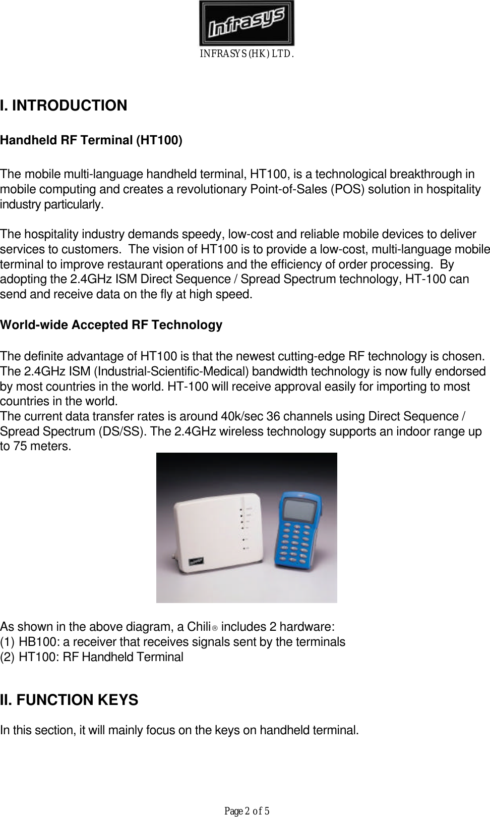 INFRASYS (HK) LTD.Page 2 of 5I. INTRODUCTIONHandheld RF Terminal (HT100)The mobile multi-language handheld terminal, HT100, is a technological breakthrough inmobile computing and creates a revolutionary Point-of-Sales (POS) solution in hospitalityindustry particularly.The hospitality industry demands speedy, low-cost and reliable mobile devices to deliverservices to customers.  The vision of HT100 is to provide a low-cost, multi-language mobileterminal to improve restaurant operations and the efficiency of order processing.  Byadopting the 2.4GHz ISM Direct Sequence / Spread Spectrum technology, HT-100 cansend and receive data on the fly at high speed.World-wide Accepted RF TechnologyThe definite advantage of HT100 is that the newest cutting-edge RF technology is chosen.The 2.4GHz ISM (Industrial-Scientific-Medical) bandwidth technology is now fully endorsedby most countries in the world. HT-100 will receive approval easily for importing to mostcountries in the world.The current data transfer rates is around 40k/sec 36 channels using Direct Sequence /Spread Spectrum (DS/SS). The 2.4GHz wireless technology supports an indoor range upto 75 meters.As shown in the above diagram, a Chili includes 2 hardware:(1) HB100: a receiver that receives signals sent by the terminals(2) HT100: RF Handheld TerminalII. FUNCTION KEYSIn this section, it will mainly focus on the keys on handheld terminal.