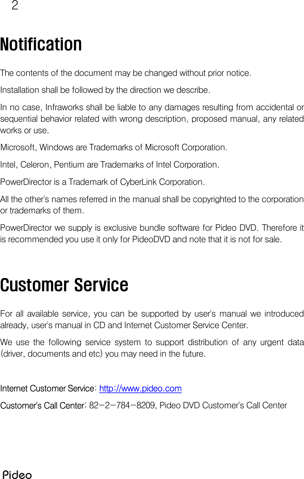 2  Notification  The contents of the document may be changed without prior notice. Installation shall be followed by the direction we describe. In no case, Infraworks shall be liable to any damages resulting from accidental or sequential behavior related with wrong description, proposed manual, any related works or use.  Microsoft, Windows are Trademarks of Microsoft Corporation. Intel, Celeron, Pentium are Trademarks of Intel Corporation. PowerDirector is a Trademark of CyberLink Corporation. All the other&apos;s names referred in the manual shall be copyrighted to the corporation or trademarks of them. PowerDirector we supply is exclusive bundle software for Pideo DVD. Therefore it is recommended you use it only for PideoDVD and note that it is not for sale.   Customer Service  For  all  available  service,  you  can  be  supported  by  user&apos;s  manual  we  introduced already, user&apos;s manual in CD and Internet Customer Service Center. We  use  the  following  service  system  to  support  distribution  of  any  urgent  data (driver, documents and etc) you may need in the future.  Internet Customer Service: http://www.pideo.com Customer&apos;s Call Center: 82-2-784-8209, Pideo DVD Customer&apos;s Call Center 