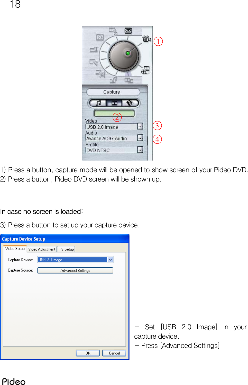 18                 1) Press a button, capture mode will be opened to show screen of your Pideo DVD. 2) Press a button, Pideo DVD screen will be shown up.   In case no screen is loaded: 3) Press a button to set up your capture device.           - Set [USB 2.0 Image] in your capture device. - Press [Advanced Settings]  ○1○2○3○4