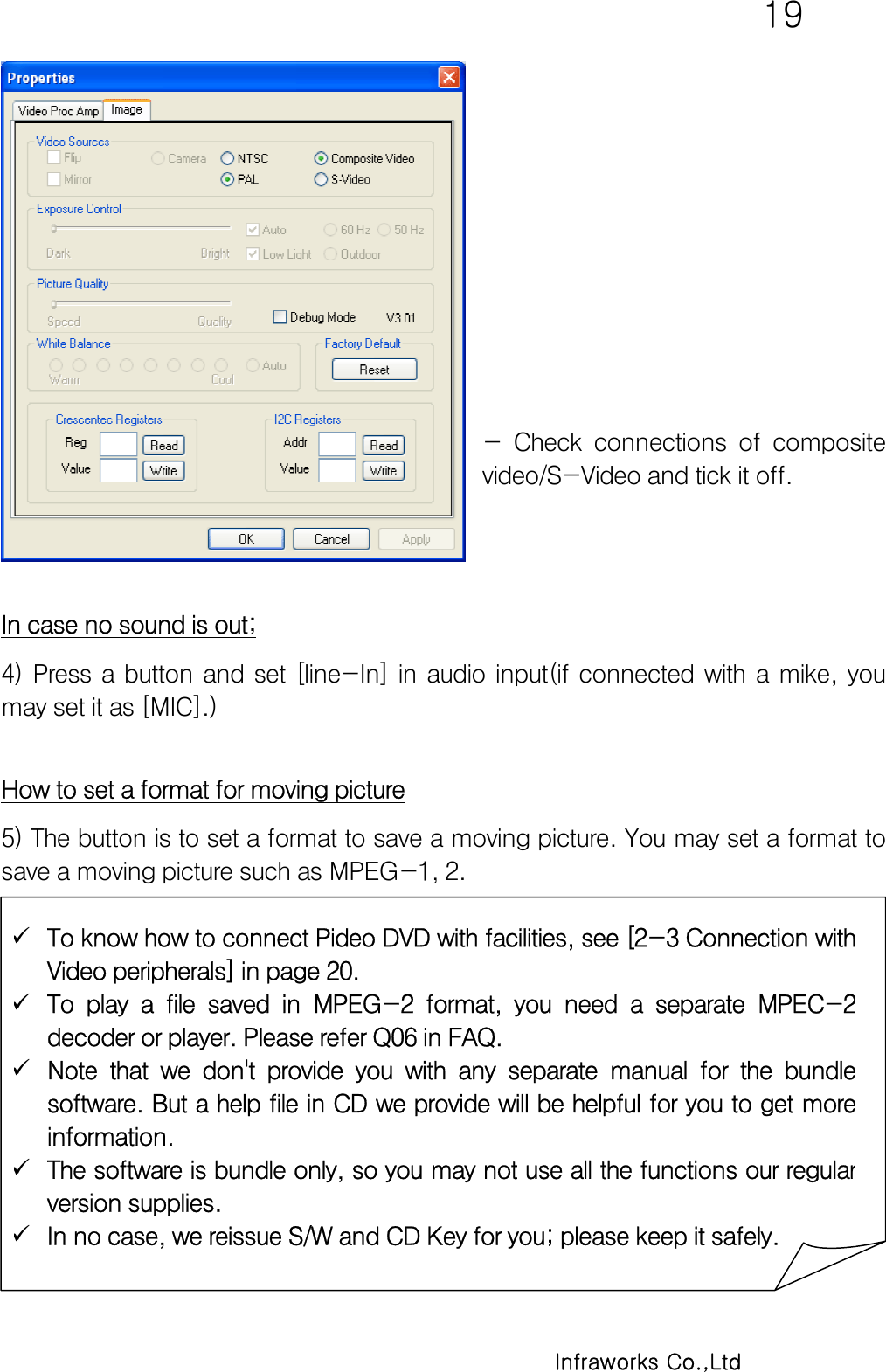   19      Infraworks Co.,Ltd           -  Check  connections  of  composite video/S-Video and tick it off.     In case no sound is out; 4)  Press  a  button  and  set  [line-In]  in  audio  input(if  connected  with  a  mike,  you may set it as [MIC].)  How to set a format for moving picture 5) The button is to set a format to save a moving picture. You may set a format to save a moving picture such as MPEG-1, 2.  To know how to connect Pideo DVD with facilities, see [2-3 Connection withVideo peripherals] in page 20.  To  play  a  file  saved  in  MPEG-2  format,  you  need  a  separate  MPEC-2decoder or player. Please refer Q06 in FAQ.  Note that we don&apos;t provide you with any separate manual for the bundlesoftware. But a help file in CD we provide will be helpful for you to get moreinformation.  The software is bundle only, so you may not use all the functions our regularversion supplies.  In no case, we reissue S/W and CD Key for you; please keep it safely. 