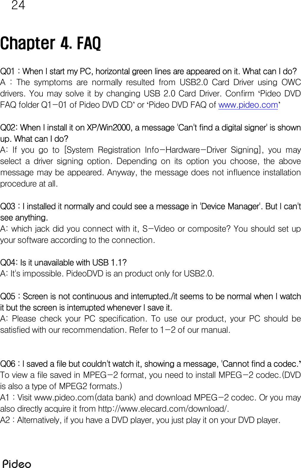 24  Chapter 4. FAQ  Q01 : When I start my PC, horizontal green lines are appeared on it. What can I do? A  :  The  symptoms  are  normally  resulted  from  USB2.0  Card  Driver  using  OWC drivers.  You  may  solve  it  by  changing  USB  2.0  Card  Driver.  Confirm  ‘Pideo  DVD FAQ folder Q1-01 of Pideo DVD CD’ or ‘Pideo DVD FAQ of www.pideo.com’   Q02: When I install it on XP/Win2000, a message &apos;Can&apos;t find a digital signer&apos; is shown up. What can I do? A:  If  you  go  to  [System  Registration  Info-Hardware-Driver  Signing],  you  may select  a  driver  signing  option.  Depending  on  its  option  you  choose, the above message may be appeared. Anyway, the message does not influence installation procedure at all.  Q03 : I installed it normally and could see a message in &apos;Device Manager&apos;. But I can&apos;t see anything. A: which jack did you connect with it, S-Video or composite? You should set up your software according to the connection.  Q04: Is it unavailable with USB 1.1? A: It&apos;s impossible. PideoDVD is an product only for USB2.0.  Q05 : Screen is not continuous and interrupted./it seems to be normal when I watch it but the screen is interrupted whenever I save it.  A:  Please  check  your  PC  specification.  To  use  our  product,  your PC should be satisfied with our recommendation. Refer to 1-2 of our manual.   Q06 : I saved a file but couldn&apos;t watch it, showing a message, &apos;Cannot find a codec.’  To view a file saved in MPEG-2 format, you need to install MPEG-2 codec.(DVD is also a type of MPEG2 formats.) A1 : Visit www.pideo.com(data bank) and download MPEG-2 codec. Or you may also directly acquire it from http://www.elecard.com/download/.  A2 : Alternatively, if you have a DVD player, you just play it on your DVD player.  