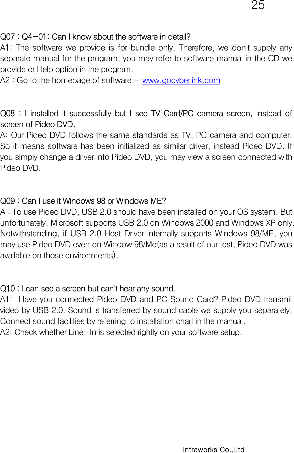   25      Infraworks Co.,Ltd Q07 : Q4-01: Can I know about the software in detail? A1:  The  software  we  provide  is  for  bundle  only.  Therefore,  we  don&apos;t  supply  any separate manual for the program, you may refer to software manual in the CD we provide or Help option in the program. A2 : Go to the homepage of software - www.gocyberlink.com    Q08  :  I  installed  it  successfully  but  I  see  TV  Card/PC  camera  screen,  instead  of screen of Pideo DVD.  A: Our Pideo DVD follows the same standards as TV, PC camera and computer. So  it  means  software  has  been  initialized  as  similar  driver,  instead  Pideo  DVD.  If you simply change a driver into Pideo DVD, you may view a screen connected with Pideo DVD.   Q09 : Can I use it Windows 98 or Windows ME? A : To use Pideo DVD, USB 2.0 should have been installed on your OS system. But unfortunately, Microsoft supports USB 2.0 on Windows 2000 and Windows XP only. Notwithstanding,  if  USB  2.0  Host  Driver  internally  supports  Windows  98/ME,  you may use Pideo DVD even on Window 98/Me(as a result of our test, Pideo DVD was available on those environments).   Q10 : I can see a screen but can&apos;t hear any sound.  A1:    Have  you  connected  Pideo  DVD  and  PC  Sound  Card?  Pideo  DVD transmit video by USB 2.0. Sound is transferred by sound cable we supply you separately. Connect sound facilities by referring to installation chart in the manual.  A2: Check whether Line-In is selected rightly on your software setup.   