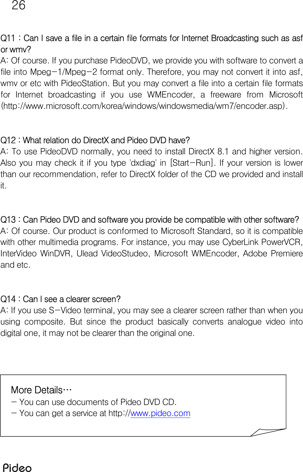 26  Q11 : Can I save a file in a certain file formats for Internet Broadcasting such as asf or wmv? A: Of course. If you purchase PideoDVD, we provide you with software to convert a file into Mpeg-1/Mpeg-2 format only. Therefore, you may not convert it into asf, wmv or etc with PideoStation. But you may convert a file into a certain file formats for  Internet  broadcasting  if  you  use  WMEncoder,  a  freeware  from Microsoft (http://www.microsoft.com/korea/windows/windowsmedia/wm7/encoder.asp).   Q12 : What relation do DirectX and Pideo DVD have? A: To use PideoDVD normally, you need to install DirectX 8.1 and higher version. Also you may check it if you type &apos;dxdiag&apos; in [Start-Run]. If your  version is lower than our recommendation, refer to DirectX folder of the CD we provided and install it.   Q13 : Can Pideo DVD and software you provide be compatible with other software? A: Of course. Our product is conformed to Microsoft Standard, so it is compatible with other multimedia programs. For instance, you may use CyberLink PowerVCR, InterVideo  WinDVR,  Ulead  VideoStudeo,  Microsoft  WMEncoder,  Adobe  Premiere and etc.   Q14 : Can I see a clearer screen? A: If you use S-Video terminal, you may see a clearer screen rather than when you using  composite.  But  since  the  product  basically  converts  analogue  video  into digital one, it may not be clearer than the original one.   More Details…  - You can use documents of Pideo DVD CD.   - You can get a service at http://www.pideo.com  