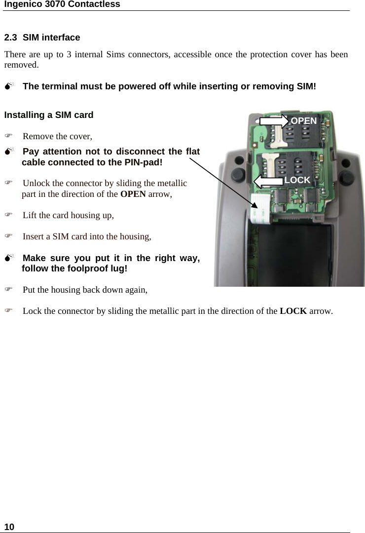 Ingenico 3070 Contactless  10    2.3  SIM interface There are up to 3 internal Sims connectors, accessible once the protection cover has been removed.  0 The terminal must be powered off while inserting or removing SIM!   Installing a SIM card   OPEN ) Remove the cover,  0 Pay attention not to disconnect the flat cable connected to the PIN-pad!   ) Unlock the connector by sliding the metallic part in the direction of the OPEN arrow, LOCK ) Lift the card housing up,  ) Insert a SIM card into the housing,  0 Make sure you put it in the right way, follow the foolproof lug!  ) Put the housing back down again,  ) Lock the connector by sliding the metallic part in the direction of the LOCK arrow. 
