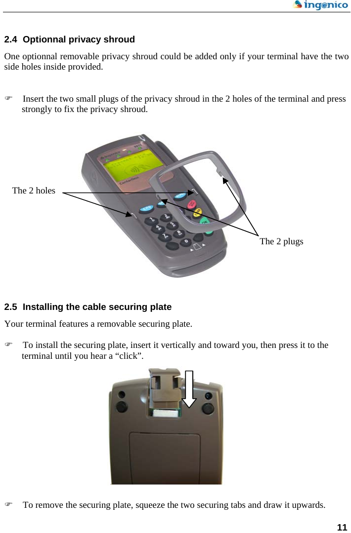    11  2.4  Optionnal privacy shroud One optionnal removable privacy shroud could be added only if your terminal have the two side holes inside provided.   ) Insert the two small plugs of the privacy shroud in the 2 holes of the terminal and press strongly to fix the privacy shroud.        The 2 holes      The 2 plugs       2.5  Installing the cable securing plate Your terminal features a removable securing plate.  ) To install the securing plate, insert it vertically and toward you, then press it to the terminal until you hear a “click”.               ) To remove the securing plate, squeeze the two securing tabs and draw it upwards.  