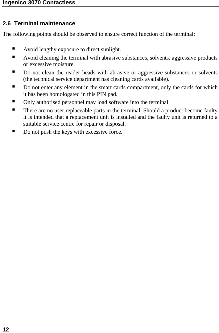 Ingenico 3070 Contactless  12     2.6  Terminal maintenance  The following points should be observed to ensure correct function of the terminal:   Avoid lengthy exposure to direct sunlight.  Avoid cleaning the terminal with abrasive substances, solvents, aggressive products or excessive moisture.  Do not clean the reader heads with abrasive or aggressive substances or solvents (the technical service department has cleaning cards available).   Do not enter any element in the smart cards compartment, only the cards for which it has been homologated in this PIN pad.  Only authorised personnel may load software into the terminal.  There are no user replaceable parts in the terminal. Should a product become faulty it is intended that a replacement unit is installed and the faulty unit is returned to a suitable service centre for repair or disposal.  Do not push the keys with excessive force.   