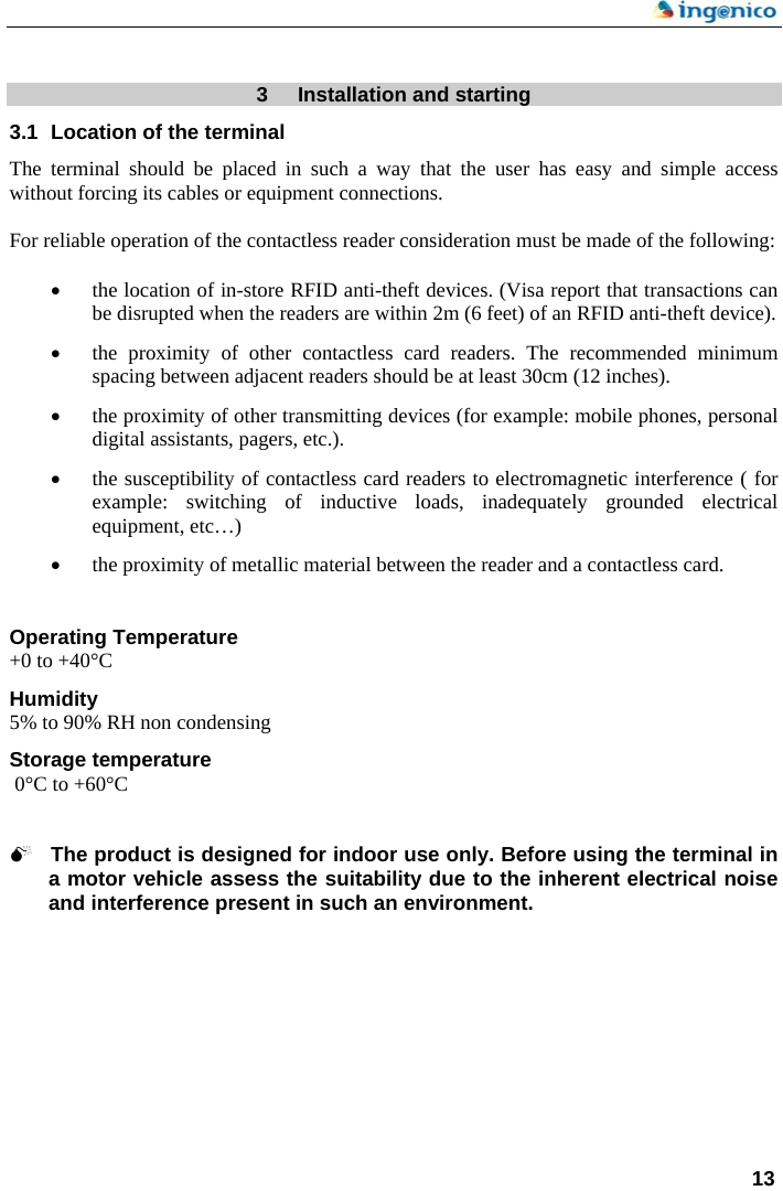    13   3  Installation and starting 3.1  Location of the terminal  The terminal should be placed in such a way that the user has easy and simple access without forcing its cables or equipment connections.  For reliable operation of the contactless reader consideration must be made of the following:  • the location of in-store RFID anti-theft devices. (Visa report that transactions can be disrupted when the readers are within 2m (6 feet) of an RFID anti-theft device). • the proximity of other contactless card readers. The recommended minimum spacing between adjacent readers should be at least 30cm (12 inches). • the proximity of other transmitting devices (for example: mobile phones, personal digital assistants, pagers, etc.). • the susceptibility of contactless card readers to electromagnetic interference ( for example: switching of inductive loads, inadequately grounded electrical equipment, etc…) • the proximity of metallic material between the reader and a contactless card.   Operating Temperature +0 to +40°C  Humidity 5% to 90% RH non condensing  Storage temperature  0°C to +60°C    0 The product is designed for indoor use only. Before using the terminal in a motor vehicle assess the suitability due to the inherent electrical noise and interference present in such an environment. 
