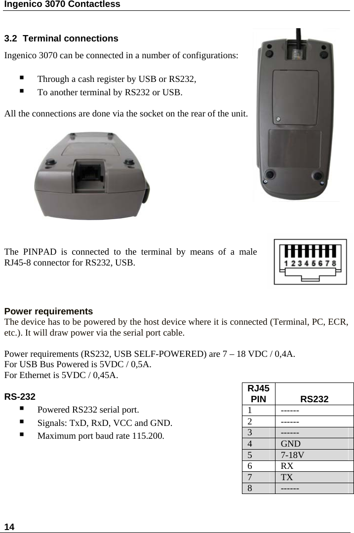 Ingenico 3070 Contactless  14      3.2  Terminal connections Ingenico 3070 can be connected in a number of configurations:   Through a cash register by USB or RS232,  To another terminal by RS232 or USB.  All the connections are done via the socket on the rear of the unit.              The PINPAD is connected to the terminal by means of a male RJ45-8 connector for RS232, USB.    Power requirements The device has to be powered by the host device where it is connected (Terminal, PC, ECR, etc.). It will draw power via the serial port cable.  Power requirements (RS232, USB SELF-POWERED) are 7 – 18 VDC / 0,4A.   For USB Bus Powered is 5VDC / 0,5A.  For Ethernet is 5VDC / 0,45A.  RJ45 PIN   RS232  1 ------ 2 ------ 3  ------ 4  GND 5  7-18V 6 RX 7  TX 8  ------ RS-232  Powered RS232 serial port.  Signals: TxD, RxD, VCC and GND.  Maximum port baud rate 115.200.        
