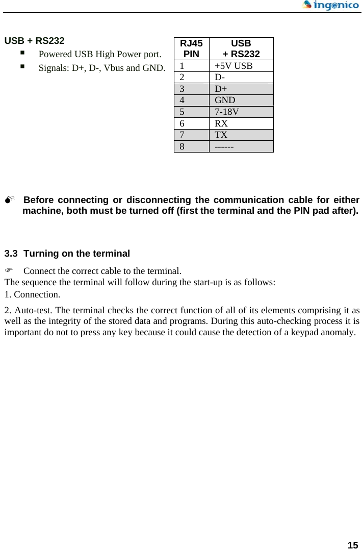    USB + RS232  RJ45 PIN  USB + RS232 1 +5V USB 2 D- 3  D+ 4  GND 5  7-18V 6 RX 7  TX 8  ------  Powered USB High Power port.  Signals: D+, D-, Vbus and GND.            0 Before connecting or disconnecting the communication cable for either machine, both must be turned off (first the terminal and the PIN pad after).      3.3  Turning on the terminal ) Connect the correct cable to the terminal. The sequence the terminal will follow during the start-up is as follows:  1. Connection.  2. Auto-test. The terminal checks the correct function of all of its elements comprising it as well as the integrity of the stored data and programs. During this auto-checking process it is important do not to press any key because it could cause the detection of a keypad anomaly.   15  
