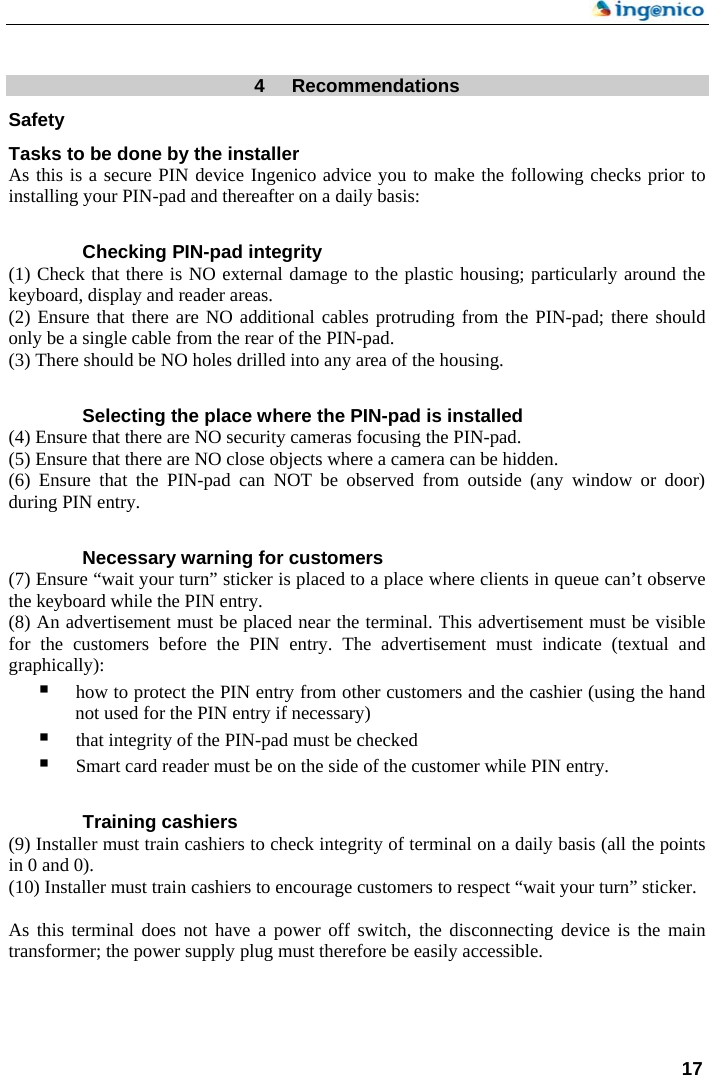    17   4  Recommendations Safety Tasks to be done by the installer As this is a secure PIN device Ingenico advice you to make the following checks prior to installing your PIN-pad and thereafter on a daily basis:  Checking PIN-pad integrity (1) Check that there is NO external damage to the plastic housing; particularly around the keyboard, display and reader areas. (2) Ensure that there are NO additional cables protruding from the PIN-pad; there should only be a single cable from the rear of the PIN-pad. (3) There should be NO holes drilled into any area of the housing.  Selecting the place where the PIN-pad is installed (4) Ensure that there are NO security cameras focusing the PIN-pad. (5) Ensure that there are NO close objects where a camera can be hidden. (6) Ensure that the PIN-pad can NOT be observed from outside (any window or door) during PIN entry.  Necessary warning for customers (7) Ensure “wait your turn” sticker is placed to a place where clients in queue can’t observe the keyboard while the PIN entry. (8) An advertisement must be placed near the terminal. This advertisement must be visible for the customers before the PIN entry. The advertisement must indicate (textual and graphically):  how to protect the PIN entry from other customers and the cashier (using the hand not used for the PIN entry if necessary)  that integrity of the PIN-pad must be checked    Smart card reader must be on the side of the customer while PIN entry.  Training cashiers (9) Installer must train cashiers to check integrity of terminal on a daily basis (all the points in 0 and 0). (10) Installer must train cashiers to encourage customers to respect “wait your turn” sticker.  As this terminal does not have a power off switch, the disconnecting device is the main transformer; the power supply plug must therefore be easily accessible.     