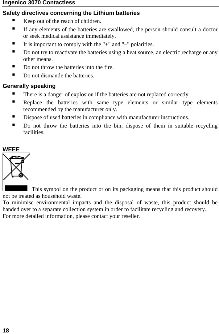 Ingenico 3070 Contactless  Safety directives concerning the Lithium batteries  Keep out of the reach of children.  If any elements of the batteries are swallowed, the person should consult a doctor or seek medical assistance immediately.  It is important to comply with the &quot;+&quot; and &quot;–&quot; polarities.  Do not try to reactivate the batteries using a heat source, an electric recharge or any other means.  Do not throw the batteries into the fire.  Do not dismantle the batteries. Generally speaking   There is a danger of explosion if the batteries are not replaced correctly.  Replace the batteries with same type elements or similar type elements recommended by the manufacturer only.  Dispose of used batteries in compliance with manufacturer instructions.  Do not throw the batteries into the bin; dispose of them in suitable recycling facilities.  WEEE  This symbol on the product or on its packaging means that this product should not be treated as household waste. To minimise environmental impacts and the disposal of waste, this product should be handed over to a separate collection system in order to facilitate recycling and recovery. For more detailed information, please contact your reseller.     18    