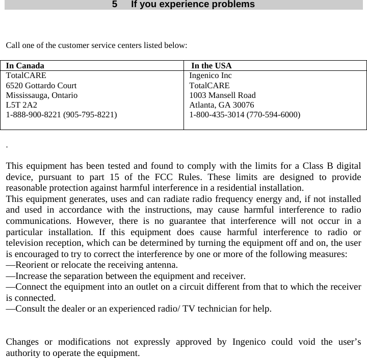   5  If you experience problems   Call one of the customer service centers listed below:  In Canada   In the USA TotalCARE 6520 Gottardo Court Mississauga, Ontario L5T 2A2 1-888-900-8221 (905-795-8221) Ingenico Inc TotalCARE 1003 Mansell Road Atlanta, GA 30076 1-800-435-3014 (770-594-6000)   .  This equipment has been tested and found to comply with the limits for a Class B digital device, pursuant to part 15 of the FCC Rules. These limits are designed to provide reasonable protection against harmful interference in a residential installation. This equipment generates, uses and can radiate radio frequency energy and, if not installed and used in accordance with the instructions, may cause harmful interference to radio communications. However, there is no guarantee that interference will not occur in a particular installation. If this equipment does cause harmful interference to radio or television reception, which can be determined by turning the equipment off and on, the user is encouraged to try to correct the interference by one or more of the following measures: —Reorient or relocate the receiving antenna. —Increase the separation between the equipment and receiver. —Connect the equipment into an outlet on a circuit different from that to which the receiver is connected. —Consult the dealer or an experienced radio/ TV technician for help.   Changes or modifications not expressly approved by Ingenico could void the user’s authority to operate the equipment. 