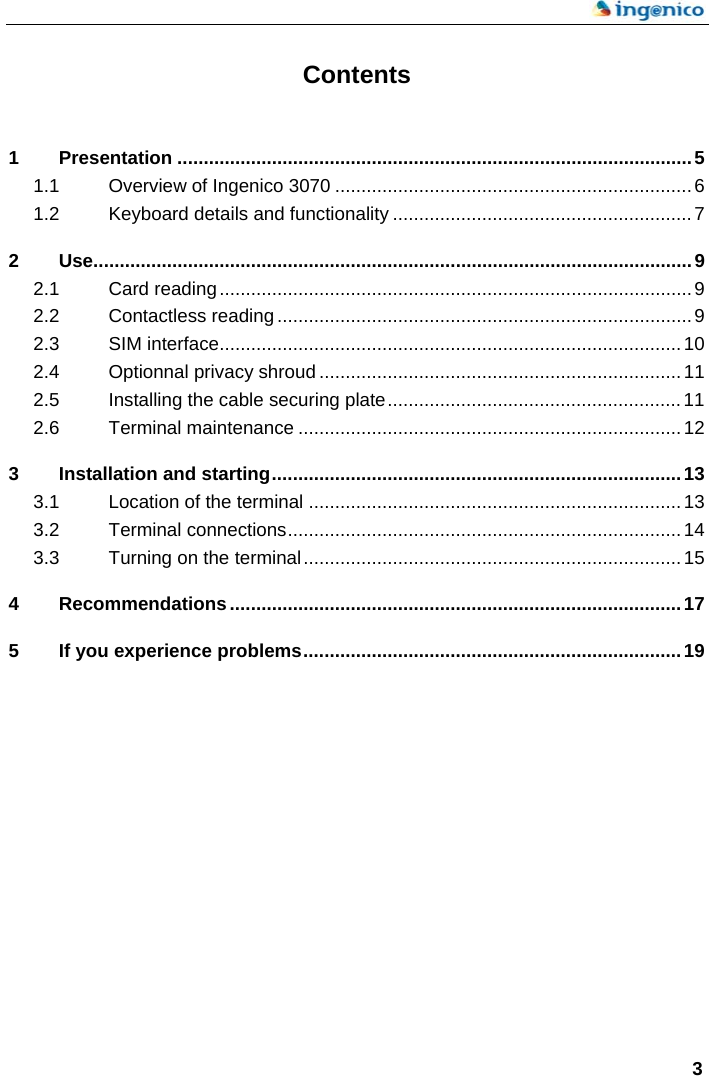    3  Contents  1 Presentation ..................................................................................................5 1.1 Overview of Ingenico 3070 ....................................................................6 1.2 Keyboard details and functionality .........................................................7 2 Use..................................................................................................................9 2.1 Card reading..........................................................................................9 2.2 Contactless reading ...............................................................................9 2.3 SIM interface........................................................................................10 2.4 Optionnal privacy shroud .....................................................................11 2.5 Installing the cable securing plate........................................................11 2.6 Terminal maintenance .........................................................................12 3 Installation and starting..............................................................................13 3.1 Location of the terminal .......................................................................13 3.2 Terminal connections...........................................................................14 3.3 Turning on the terminal........................................................................15 4 Recommendations......................................................................................17 5 If you experience problems........................................................................19  