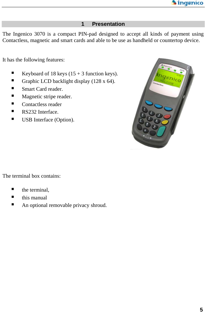    5 1  Presentation The Ingenico 3070 is a compact PIN-pad designed to accept all kinds of payment using Contactless, magnetic and smart cards and able to be use as handheld or countertop device.   It has the following features:   Keyboard of 18 keys (15 + 3 function keys).  Graphic LCD backlight display (128 x 64).  Smart Card reader.  Magnetic stripe reader.  Contactless reader  RS232 Interface.  USB Interface (Option).         The terminal box contains:    the terminal,  this manual  An optional removable privacy shroud.                