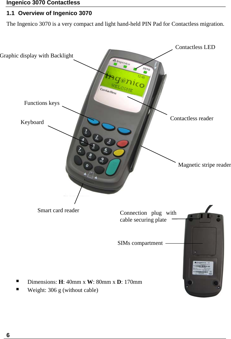 Ingenico 3070 Contactless  1.1  Overview of Ingenico 3070 The Ingenico 3070 is a very compact and light hand-held PIN Pad for Contactless migration.       6                          Contactless reader Magnetic stripe reader Graphic display with Backlight Keyboard Functions keys  Contactless LED Smart card reader            Dimensions: H: 40mm x W: 80mm x D: 170mm  SIMs compartment Connection plug with cable securing plate  Weight: 306 g (without cable)   