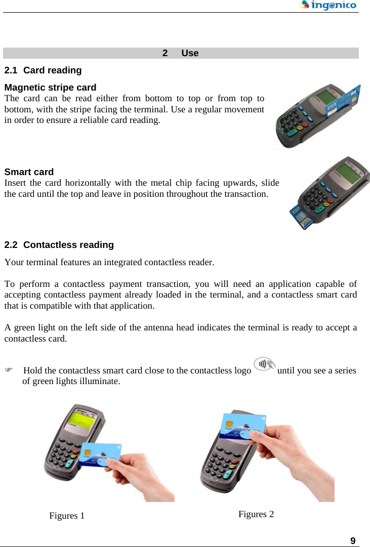    9   2  Use 2.1  Card reading Magnetic stripe card The card can be read either from bottom to top or from top to bottom, with the stripe facing the terminal. Use a regular movement in order to ensure a reliable card reading.   Smart card Insert the card horizontally with the metal chip facing upwards, slide the card until the top and leave in position throughout the transaction.     2.2  Contactless reading Your terminal features an integrated contactless reader.  To perform a contactless payment transaction, you will need an application capable of accepting contactless payment already loaded in the terminal, and a contactless smart card that is compatible with that application.  A green light on the left side of the antenna head indicates the terminal is ready to accept a contactless card.  ) Hold the contactless smart card close to the contactless logo   until you see a series of green lights illuminate.             Figures 2 Figures 1   